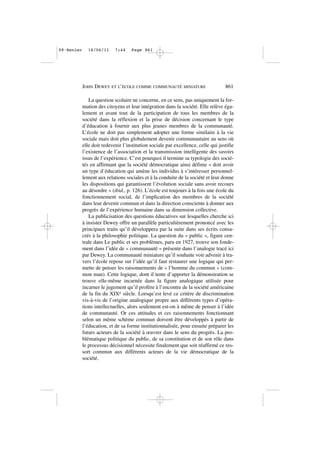 La question scolaire ne concerne, en ce sens, pas uniquement la for-
mation des citoyens et leur intégration dans la société. Elle relève éga-
lement et avant tout de la participation de tous les membres de la
société dans la réflexion et la prise de décision concernant le type
d’éducation à fournir aux plus jeunes membres de la communauté.
L’école ne doit pas simplement adopter une forme similaire à la vie
sociale mais doit plus globalement devenir communautaire au sens où
elle doit redevenir l’institution sociale par excellence, celle qui justifie
l’existence de l’association et la transmission intelligente des savoirs
issus de l’expérience. C’est pourquoi il termine sa typologie des socié-
tés en affirmant que la société démocratique ainsi définie « doit avoir
un type d’éducation qui amène les individus à s’intéresser personnel-
lement aux relations sociales et à la conduite de la société et leur donne
les dispositions qui garantissent l’évolution sociale sans avoir recours
au désordre » (ibid., p. 126). L’école est toujours à la fois une école du
fonctionnement social, de l’implication des membres de la société
dans leur devenir commun et dans la direction consciente à donner aux
progrès de l’expérience humaine dans sa dimension collective.
La publicisation des questions éducatives sur lesquelles cherche ici
à insister Dewey offre un parallèle particulièrement prononcé avec les
principaux traits qu’il développera par la suite dans ses écrits consa-
crés à la philosophie politique. La question du « public », figure cen-
trale dans Le public et ses problèmes, paru en 1927, trouve son fonde-
ment dans l’idée de « communauté » présente dans l’analogie tracé ici
par Dewey. La communauté miniature qu’il souhaite voir advenir à tra-
vers l’école repose sur l’idée qu’il faut restaurer une logique qui per-
mette de penser les raisonnements de « l’homme du commun » (com-
mon man). Cette logique, dont il tente d’apporter la démonstration se
trouve elle-même incarnée dans la figure analogique utilisée pour
incarner le jugement qu’il profère à l’encontre de la société américaine
de la fin du XIXe siècle. Lorsqu’est levé ce critère de discrimination
vis-à-vis de l’origine analogique propre aux différents types d’opéra-
tions intellectuelles, alors seulement est-on à même de penser à l’idée
de communauté. Or ces attitudes et ces raisonnements fonctionnant
selon un même schème commun doivent être développés à partir de
l’éducation, et de sa forme institutionnalisée, pour ensuite préparer les
futurs acteurs de la société à œuvrer dans le sens du progrès. La pro-
blématique politique du public, de sa constitution et de son rôle dans
le processus décisionnel nécessite finalement que soit réaffirmé ce res-
sort commun aux différents acteurs de la vie démocratique de la
société.
JOHN DEWEY ET L’ÉCOLE COMME COMMUNAUTÉ MINIATURE 861
09•Renier 16/06/11 7:44 Page 861
 