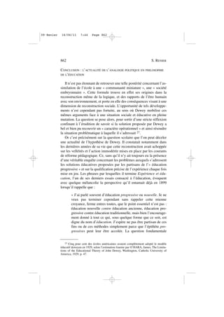 CONCLUSION : L’ACTUALITÉ DE L’ANALOGIE POLITIQUE EN PHILOSOPHIE
DE L’ÉDUCATION
Il n’est pas étonnant de retrouver une telle postérité concernant l’as-
similation de l’école à une « communauté miniature », une « société
embryonnaire ». Cette formule trouve en effet ses origines dans la
reconstruction même de la logique, et des rapports de l’être humain
avec son environnement, et porte en elle des conséquences visant à une
dimension de reconstruction sociale. L’opportunité de tels développe-
ments n’est cependant pas fortuite, au sens où Dewey mobilise ces
mêmes arguments face à une situation sociale et éducative en pleine
mutation. La question se pose alors, pour sortir d’une stricte réflexion
confinant à l’érudition de savoir si la solution proposée par Dewey a
bel et bien pu recouvrir un « caractère opérationnel » et ainsi résoudre
la situation problématique à laquelle il s’adressait 27.
Or c’est précisément sur la question scolaire que l’on peut déceler
une actualité de l’hypothèse de Dewey. Il constatait notamment dans
les dernières années de sa vie que cette reconstruction avait achoppée
sur les velléités et l’action immodérée mises en place par les courants
de réforme pédagogique. Ce, sans qu’il n’y ait toujours eu la présence
d’une véritable enquête concernant les problèmes auxquels s’adressent
les solutions éducatives proposées par les partisans de l’« éducation
progressive » et sur la qualification précise de l’expérience chaque fois
mise en jeu. Les phrases par lesquelles il termine Expérience et édu-
cation, l’un de ses derniers essais consacré à l’éducation, évoquent
avec quelque mélancolie la perspective qu’il entamait déjà en 1899
lorsqu’il rappelle que :
« J’ai parlé souvent d’éducation progressive ou nouvelle. Je ne
veux pas terminer cependant sans rappeler cette mienne
croyance, ferme entres toutes, que le point essentiel n’est pas :
éducation nouvelle contre éducation ancienne, éducation pro-
gressive contre éducation traditionnelle, mais bien l’encourage-
ment donné à tout ce qui, sous quelque forme que ce soit, est
digne du nom d’éducation. J’espère ne pas être partisan de ces
fins ou de ces méthodes simplement parce que l’épithète pro-
gressives peut leur être accolée. La question fondamentale
862 S. RENIER
27 Cinq pour cent des écoles américaines avaient complètement adopté le modèle
éducatif deweyen en 1929, selon l’estimation fournie par O’HARA, James, The Limita-
tions of the Educational Theory of John Dewey, Washington, Catholic University of
America, 1929. p. 47.
09•Renier 16/06/11 7:44 Page 862
 