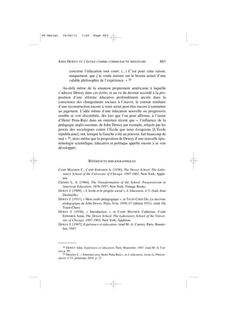 concerne l’éducation tout court. (...) C’est pour cette raison,
uniquement, que j’ai voulu insister sur le besoin actuel d’une
valable philosophie de l’expérience. » 28
Au-delà même de la situation proprement américaine à laquelle
s’adresse Dewey dans ces écrits, et au vu du devenir accordé à la pro-
position d’une réforme éducative profondément ancrée dans la
conscience des changements sociaux à l’œuvre, le constat similaire
d’une reconstruction encore à venir serait peut-être encore à soumettre
au jugement. L’idée même d’une éducation nouvelle ou progressive
semble se voir discréditée, dès lors que l’on peut affirmer, à l’instar
d’Henri Pena-Ruiz dans un entretien récent que « l’influence de la
pédagogie anglo-saxonne, de John Dewey par exemple, relayée par les
procès des sociologues contre l’École que nous évoquions [L’École
républicaine], ont, lorsque la Gauche a été au pouvoir, fait beaucoup de
mal » 29, alors même que la proposition de Dewey d’une nouvelle épis-
témologie scientifique, éducative et politique appelle encore à se voir
développée.
RÉFÉRENCES BIBLIOGRAPHIQUES
CAMP MAYHEW C., CAMP EDWARDS A. [1936], The Dewey School. The Labo-
ratory School of the University of Chicago. 1897-1903, New York, Apple-
ton.
CREMIN L. A. [1964], The Transformation of the School. Progressivism in
American Education. 1876-1957, New York, Vintage Books.
DEWEY J. [1909], « L’école et le progrès social », L’éducation, n°2, (trad. Jean
Desfeuille)
DEWEY J. [1931], « Mon credo pédagogique », in TSUIN-CHEN Ou, La doctrine
pédagogique de John Dewey, Paris, Vrin, 1958 (1re édition 1931). (trad. Ou
Tsuin-Chen)
DEWEY J. [1936], « Introduction », in CAMP MAYHEW Catherine, CAMP
EDWARDS Anna, The Dewey School. The Laboratory School of the Univer-
sity of Chicago. 1897-1903, New York, Appleton.
DEWEY J. [1947], Expérience et éducation, (trad M.-A. Carroi), Paris, Bourre-
lier, 1947.
JOHN DEWEY ET L’ÉCOLE COMME COMMUNAUTÉ MINIATURE 863
28 DEWEY John, Expérience et éducation, Paris, Bourrelier, 1947. (trad M.-A. Car-
roi) p. 95.
29 OBADIA C. « Entretien avec Henri Peña-Ruiz», in L’éducation, revue Le Philoso-
phoire n°33, printemps 2010. p. 27.
09•Renier 16/06/11 7:44 Page 863
 
