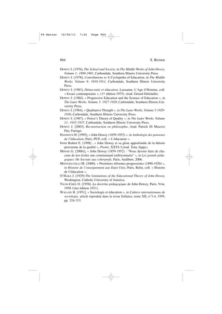 DEWEY J. [1976], The School and Society, in The Middle Works of John Dewey.
Volume 1: 1899-1901, Carbondale, Southern Illinois University Press.
DEWEY J. [1978], Contributions to A Cyclopedia of Education, in The Middle
Works. Volume 6: 1910-1911, Carbondale, Southern Illinois University
Press.
DEWEY J. [1983], Démocratie et éducation, Lausanne, L’Age d’Homme, coll.
« Essais contemporains », (1re édition 1975). (trad. Gérard Deledalle)
DEWEY J. [1984], « Progressive Education and the Science of Education », in
The Later Works. Volume 3: 1927-1928, Carbondale, Southern Illinois Uni-
versity Press.
DEWEY J. [1984], « Qualitative Thought », in The Later Works, Volume 5:1929-
1930, Carbondale, Southern Illinois University Press.
DEWEY J. [1987], « Peirce’s Theory of Quality », in The Later Works. Volume
11: 1935-1937, Carbondale, Southern Illinois University Press.
DEWEY J. [2003], Reconstruction en philosophie, (trad. Patrick Di Mascio)
Pau, Farrago.
HANNOUN H. [1995], « John Dewey (1859-1952) », in Anthologie des penseurs
de l’éducation, Paris, PUF, coll. « L’éducateur ».
INNIS Robert E. [1998] , « John Dewey et sa glose approfondie de la théorie
peircienne de la qualité », Protée, XXVI-3,(trad. Tony Jappy).
MINOIS G. [2006)], « John Dewey (1859-1952) : “Nous devons faire de cha-
cune de nos écoles une communauté embryonnaire” », in Les grands péda-
gogues. De Socrate aux cyberprofs, Paris, Audibert, 2006.
MONTAGUTELLI M. [2000], « Premières réformes progressistes (1890-1920) »,
in Histoire de l’enseignement aux Etats-Unis, Paris, Belin, coll. « Histoire
de l’éducation ».
O’HARA J. [1929] The Limitations of the Educational Theory of John Dewey,
Washington, Catholic University of America.
TSUIN-CHEN O. [1958], La doctrine pédagogique de John Dewey, Paris, Vrin,
1958 (1ère édition 1931).
WALLON H. [1951], « Sociologie et éducation », in Cahiers internationaux de
sociologie, article reproduit dans la revue Enfance, tome XII, n°3-4, 1959,
pp. 324-333.
864 S. RENIER
09•Renier 16/06/11 7:44 Page 864
 