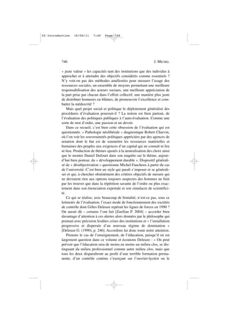 « juste valeur » les capacités tant des institutions que des individus à
approcher et à atteindre des objectifs considérés comme essentiels ?
N’y voit-on pas des méthodes améliorées pour mesurer l’usage des
ressources sociales, un ensemble de moyens permettant une meilleure
responsabilisation des acteurs sociaux, une meilleure appréciation de
la part prise par chacun dans l’effort collectif, une manière plus juste
de distribuer honneurs ou blâmes, de promouvoir l’excellence et com-
battre la médiocrité ?
Mais quel projet social et politique le déploiement généralisé des
procédures d’évaluation poursuit-il ? La notion est bien partout, de
l’évaluation des politiques publiques à l’auto-évaluation. Comme une
sorte de mot d’ordre, une passion et un devoir.
Dans ce recueil, c’est bien cette obsession de l’évaluation qui est
questionnée. « Pathologie néolibérale » diagnostique Robert Charvin,
où l’on voit les souverainetés politiques appréciées par des agences de
notation dont le but est de soumettre les ressources matérielles et
humaines des peuples aux exigences d’un capital qui ne connaît ni feu
ni lieu. Production de thèmes ajustés à la neutralisation des choix ainsi
que le montre Daniel Dufourt dans son enquête sur le thème, aujour-
d’hui bien porteur, du « développement durable ». Dispositif générali-
sé de « désubjectivation » questionne Michel Faucheux à partir du cas
de l’université. C’est bien un style qui paraît s’imposer et se générali-
ser et qui, à chercher obstinément des critères objectifs de mesure qui
ne devraient rien aux options toujours suspectes des hommes ne finit
par les trouver que dans la répétition savante de l’ordre ou plus exac-
tement dans son énonciation expertale et son simulacre de scientifici-
té.
Ce qui se réalise, avec beaucoup de brutalité, n’est-ce pas, sous ce
leitmotiv de l’évaluation, l’exact mode de fonctionnement des sociétés
de contrôle dont Gilles Deleuze repérait les lignes de forces en 1990 ?
On aurait dû – certains l’ont fait [Zarifian P. 2004] – accorder bien
davantage d’attention à ces alertes alors données par le philosophe qui
pointait avec précision lesdites crises des institutions et « l’installation
progressive et dispersée d’un nouveau régime de domination »
[Deleuze G. (1990), p. 246]. Accordons lui donc toute notre attention.
Prenons le cas de l’enseignement, de l’éducation, puisqu’il en est
largement question dans ce volume et écoutons Deleuze : « On peut
prévoir que l’éducation sera de moins en moins un milieu clos, se dis-
tinguant du milieu professionnel comme autre milieu clos, mais que
tous les deux disparaîtront au profit d’une terrible formation perma-
nente, d’un contrôle continu s’exerçant sur l’ouvrier-lycéen ou le
746 J. MICHEL
02•Introduction 16/06/11 7:40 Page 746
 