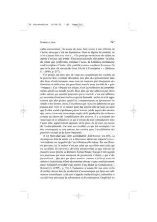 cadre-universitaire. On essaie de nous faire croire à une réforme de
l’école, alors que c’est une liquidation. Dans un régime de contrôle, on
n’en a jamais fini avec rien »... « Le principe modulateur du salaire au
mérite n’est pas sans tenter l’Education nationale elle-même : en effet,
de même que l’entreprise remplace l’usine, la formation permanente
tend à remplacer l’école, et le contrôle continu remplacer l’examen. Ce
qui est le plus sûr moyen de livrer l’école à l’entreprise » » [Deleuze
G. (1990), p. 237].
Ces propos ont donc plus de vingt ans caractérisant des sociétés où
le pouvoir doit s’exercer désormais non plus disciplinairement dans
des lieux d’enfermements mais tout au contraire par dissipation des
frontières et unification des procédures sous le triste vocable de « gou-
vernance ». Car l’objectif est unique, il est la production de comporte-
ments ajustés au monde positif. Mais plus qu’une adhésion par choix
à des valeurs qui seraient proposées par ce monde, c’est une adhéren-
ce, un contact lissé à ses surfaces qui est demandé : celles-ci n’en appa-
raîtront que plus planes quand les comportements en épouseront les
reliefs et les formes. Aussi, l’excellence qui vise cette adhérence et que
chacun doit viser et se donner pour but enjoint-elle de faire en sorte
que l’ordre social et politique puisse trouver crédit auprès des savoirs,
que ceux-ci trouvent leur compte auprès de la production des richesses
comme au chevet de l’amplification des misères. Il y a toujours des
matériaux où se spécialiser, ce qui n’est pas du tout contradictoire avec
l’autre idée, apparemment opposée, de la pluri, de la trans, ou encore
de l’a-disciplinarité. Car sous ces vocables ce qui est escompté c’est
une convergence et une entente des savoirs pour l’accréditation des
pouvoirs sociaux et de leurs impératifs.
Il est bien clair que cette accréditation doit trouver son prix, sa
récompense dont la valeur est à déterminer selon une capacité à rece-
voir indexée sur la qualité de l’accréditation elle-même. Par une flatte-
rie perverse, ici, le maître n’est pas celui qui accrédite mais celui qui
est accrédité. Il convient là de relire attentivement ce que relevait, de
manière assez proche de Deleuze, Gérard Granel lorsqu’il envisageait
ces processus qui nous menacent de production d’objets « qui n’ob-
jecterai(en)t... plus rien par (leur) matière, comme si celle-ci avait été
réduite à la plasticité infinie du matériau absolu et que corrélativement,
(leur) formalité procédât toute entière d’un décret de formalisation »
[Granel G. (1995), p. 78]. L’évaluation n’aurait-elle pas cette vertu
d’enrôler chacun dans la production d’axiomatiques qui ôtent aux sub-
stances scientifiques (cela peut s’appeler méthodologie), culturelles et
sociales leur puissance de reformation et de contestation. Empêcher les
INTRODUCTION 747
02•Introduction 16/06/11 7:40 Page 747
 