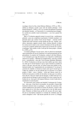recodages, briser les flux, disait Deleuze [Deleuze, (1972), p. 292], «
réduire la substance sociale à une sorte de matière plastique » écrit
Granel [Granel G., (1995), p. 87]. Les sociétés disciplinaires formaient
des identités fermées - et l’université n’y a certainement pas échappé -
les sociétés de contrôle visent la dislocation : « on n’en a jamais fini
avec rien ».
Mais si l’évaluation apparaît comme le ressort d’une « mobilisation
générale » pour une compétition marchande à l’échelle mondiale c’est
peut-être parce que comme l’écrit encore Granel : « devenir mobile
signifie pour toute structure sociale (quelle qu’elle soit : famille, com-
merce, autoroutes, rapports sexuels, sport, système éducatif, et même
les sciences de la nature ou les sciences humaines) le fait qu’elle puis-
se recevoir n’importe quelle forme requise par les besoins de l’aventu-
re politique. Tout comme si elle n’avait pas de forme propre » [Granel
G., (1995), p. 87].
L’aventure politique n’est pas neuve, elle est celle de la marchandi-
sation généralisée de tous les matériaux et le perfectionnement de leur
présentation. La matrice de l’évaluation, comme le dit bien Deleuze,
c’est l’entreprise qui exige dévouement à ses objectifs et mobilisation
autour de ses projets. « Idéologie de remplacement » pour des sociétés
de la « surmodernité » ainsi que l’écrit Georges Balandier [Balandier
G., 2010], l’évaluation ne doit pas nous faire oublier que toute valeur
est créée par le travail humain et qu’il s’agit d’orienter la totalité de
celui-ci, afin que, sans nul reste, ses efforts soient sans relâche et obs-
tinément tendus vers l’augmentation de son rendement. C’est cela qu’il
convient de contrôler, en faisant au mieux pour que le travail qui est
l’objet du contrôle ne soit pas dérouté par ses passions et ses désirs
propres. L’idéal – nous y tendons – serait que chacun, muni de sa
feuille de route puisse rectifier de lui-même ses faux pas et ses dévia-
tions afin de n’être pas surpris par les barrages. L’idéal serait qu’il n’y
ait plus besoin de barrages et que la docilité soit vécue comme une réa-
lisation de soi. Ainsi que le dit toujours Deleuze, le mot d’ordre doit se
transformer en mot de passe.
Si l’université vécut comme une brutalité l’avènement de l’évalua-
tion – alors que, il faut bien le reconnaître, les procédés s’étaient déjà
lentement immiscés dans ses pratiques – sa prise de conscience (for-
cément malheureuse) prit parfois la formes du désarroi, comme si elle
était surprise de se voir mise en examen par la voie de telles procé-
dures. Pourtant, ne fallait-il pas qu’elle soit, un jour, elle aussi, appe-
lée par la conscription évaluatrice et sommée de combattre pour des
causes étrangères à elle ? Qu’aucune parcelle du savoir n’y échappe
748 J. MICHEL
02•Introduction 16/06/11 7:40 Page 748
 