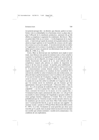 (on pourrait presque dire : ne déserte), que chacune, quitte à se trans-
former voire à se démultiplier et se fractionner, trouve sa place dans et
pour l’efficacité de la machinerie productrice, autrement dit qu’elle
affiche sa compétence à augmenter les rendements. Machinerie : Marx
en parlait déjà d’elle en ces termes : « le développement de la machi-
nerie... n’intervient qu’à partir du moment où la grande industrie a déjà
atteint un degré supérieur et où l’ensemble des sciences ont été captu-
rées et mises au service du capital... L’invention devient alors un métier
et l’application de la science à la production immédiate devient elle-
même pour la science un point de vue déterminant et qui la sollicite »
[Marx K. (1980, 2), p. 192).
Certes, Marx ne décrivait pas une machinerie aussi ample et aussi
totale, mais Deleuze nous permet de redonner toute sa force actuelle à
sa pensée. La machinerie est aujourd’hui complexe en raison même de
ses besoins et de ses objectifs, ses rouages et ses pièces sont faits de la
totalité (fractionnée) des aspects de la vie, aussi sollicite-t-elle des
compétences toujours plus précises en matière de réquisition des
forces et de leur mise en synergie : la machine, pour indéfiniment se
parfaire, nécessite tant les sciences sociales que les sciences de la natu-
re. L’arraisonnement (comme diraient certains) des connaissances
requiert leur technicisation et le simulacre de leur scientificité. Et il
convient de contrôler la valeur (évaluation) de cette technicisation, son
efficacité dans le perfectionnement (voire l’excellence) de la machine.
C’est aussi la fonction de l’évaluation. À juste titre on a pu dire que le
savoir se trouvait « tyrannisé » [Zarka Y, 2009]. Le souci d’être utile,
la crainte de ne pas être utilisé ou utilisable est l’angoisse tant de ce
que l’on nomme encore les institutions que des hommes qui leur
appartiennent. Ainsi que le dit Foucault : l’obsession d’être « dans le
vrai ». Il y a là un principe de rendement efficace travaillant aussi à la
culpabilité : « on n’en a jamais fini » dans les sociétés de contrôle...
Aussi, convient-il de trouver (et, là encore, on n’en a jamais fini...)
l’évaluateur le plus expert, autrement dit celui, dont « on » dit qu’il sait
reconnaître la valeur technique de l’inquiétude et qui peut conférer en
retour quelque émotion voluptueuse à l’évalué. Nous n’en sommes
probablement pas là, l’émotion est plus triviale mesurée selon les uni-
tés monétaires qui ont encore cours forcé. Mais l’idée initiale (l’idéal
aussi ?) serait peut-être bien là, ce qui ne serait pas sans rappeler « la
monnaie vivante » pensée en 1970 par Pierre Klossowski [Klossowski
P., 1997]. À ce titre, l’évaluation ne serait peut-être pas chose aussi
nouvelle qu’il y paraît, mais un projet initial inconscient trouvant dans
nos sociétés que certains nomment « sociétés de la connaissance » les
conditions de son explicitation.
INTRODUCTION 749
02•Introduction 16/06/11 7:40 Page 749
 