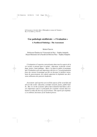 In Économies et Sociétés, Série « Philosophie et science de l’homme »,
M, n° 34, 5/2011, p. 753-774
Une pathologie néolibérale : « l’évaluation »
A Neoliberal Pathology : The Assessment
Robert Charvin
Professeur Émérite de l’Université de Nice – Sophia-Antipolis
Doyen Honoraire de la Faculté de Droit de Nice – Sophia-Antipolis
L’évaluation et l’expertise sont présentes dans tous les aspects de la
vie sociale et partout dans le monde : éducation, recherche scienti-
fique, justice, santé publique... Mais c’est dans la sphère économique
que l’évaluation a pris une importance décisive et c’est principalement
pour des raisons économique qu’elle est devenue le meilleur instru-
ment de gouvernement. Les experts apportent la légitimité aux déci-
sions arbitraires des pouvoirs modernes.
Assessment and expertise are in all the aspects of the social life and
all over the world : education, scientific research, justice, public heal-
th... But, it is in the economic sphere that evaluation had taken a deci-
sive importance and it is principally for economic reasons that eva-
luation is today the best way of governance. The experts give legitima-
cy to arbitrary decisions of our modern powers.
03•Charvin 16/06/11 7:40 Page 753
 