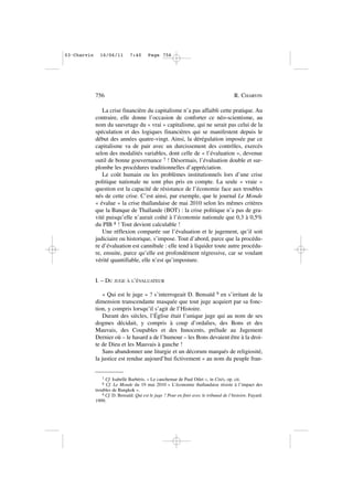 La crise financière du capitalisme n’a pas affaibli cette pratique. Au
contraire, elle donne l’occasion de conforter ce néo-scientisme, au
nom du sauvetage du « vrai » capitalisme, qui ne serait pas celui de la
spéculation et des logiques financières qui se manifestent depuis le
début des années quatre-vingt. Ainsi, la dérégulation imposée par ce
capitalisme va de pair avec un durcissement des contrôles, exercés
selon des modalités variables, dont celle de « l’évaluation », devenue
outil de bonne gouvernance 7 ! Désormais, l’évaluation double et sur-
plombe les procédures traditionnelles d’appréciation.
Le coût humain ou les problèmes institutionnels lors d’une crise
politique nationale ne sont plus pris en compte. La seule « vraie »
question est la capacité de résistance de l’économie face aux troubles
nés de cette crise. C’est ainsi, par exemple, que le journal Le Monde
« évalue » la crise thaïlandaise de mai 2010 selon les mêmes critères
que la Banque de Thaïlande (BOT) : la crise politique n’a pas de gra-
vité puisqu’elle n’aurait coûté à l’économie nationale que 0,3 à 0,5%
du PIB 8 ! Tout devient calculable !
Une réflexion comparée sur l’évaluation et le jugement, qu’il soit
judiciaire ou historique, s’impose. Tout d’abord, parce que la procédu-
re d’évaluation est cannibale : elle tend à liquider toute autre procédu-
re, ensuite, parce qu’elle est profondément régressive, car se voulant
vérité quantifiable, elle n’est qu’imposture.
I. – DU JUGE À L’ÉVALUATEUR
« Qui est le juge » ? s’interrogeait D. Bensaïd 9 en s’irritant de la
dimension transcendante masquée que tout juge acquiert par sa fonc-
tion, y compris lorsqu’il s’agit de l’Histoire.
Durant des siècles, l’Église était l’unique juge qui au nom de ses
dogmes décidait, y compris à coup d’ordalies, des Bons et des
Mauvais, des Coupables et des Innocents, prélude au Jugement
Dernier où – le hasard a de l’humour – les Bons devaient être à la droi-
te de Dieu et les Mauvais à gauche !
Sans abandonner une liturgie et un décorum marqués de religiosité,
la justice est rendue aujourd’hui fictivement « au nom du peuple fran-
756 R. CHARVIN
7 Cf. Isabelle Barbéris. « Le cauchemar de Paul Otlet », in Cités, op. cit.
8 Cf. Le Monde du 19 mai 2010 « L’économie thaïlandaise résiste à l’impact des
troubles de Bangkok ».
9 Cf. D. Bensaïd. Qui est le juge ? Pour en finir avec le tribunal de l’histoire. Fayard.
1999.
03•Charvin 16/06/11 7:40 Page 756
 