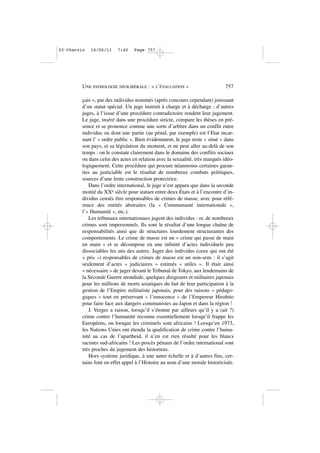 çais », par des individus nommés (après concours cependant) jouissant
d’un statut spécial. Un juge instruit à charge et à décharge ; d’autres
juges, à l’issue d’une procédure contradictoire rendent leur jugement.
Le juge, inséré dans une procédure stricte, compare les thèses en pré-
sence et se prononce comme une sorte d’arbitre dans un conflit entre
individus ou dont une partie (au pénal, par exemple) est l’Etat incar-
nant l’ « ordre public ». Bien évidemment, le juge reste « situé » dans
son pays, et sa législation du moment, et ne peut aller au-delà de son
temps : on le constate clairement dans le domaine des conflits sociaux
ou dans celui des actes en relation avec la sexualité, très marqués idéo-
logiquement. Cette procédure qui procure néanmoins certaines garan-
ties au justiciable est le résultat de nombreux combats politiques,
sources d’une lente construction protectrice.
Dans l’ordre international, le juge n’est apparu que dans la seconde
moitié du XXe siècle pour statuer entre deux États et à l’encontre d’in-
dividus censés être responsables de crimes de masse, avec pour réfé-
rence des entités abstraites (la « Communauté internationale »,
l’« Humanité », etc.).
Les tribunaux internationaux jugent des individus : or, de nombreux
crimes sont impersonnels. Ils sont le résultat d’une longue chaîne de
responsabilités ainsi que de structures lourdement structurantes des
comportements. Le crime de masse est un « crime qui passe de main
en main » et se décompose en une infinité d’actes individuels peu
dissociables les uns des autres. Juger des individus (ceux qui ont été
« pris ») responsables de crimes de masse est un non-sens : il s’agit
seulement d’actes « judiciaires » estimés « utiles ». Il était ainsi
« nécessaire » de juger devant le Tribunal de Tokyo, aux lendemains de
la Seconde Guerre mondiale, quelques dirigeants et militaires japonais
pour les millions de morts asiatiques du fait de leur participation à la
gestion de l’Empire militariste japonais, pour des raisons « pédago-
giques » tout en préservant « l’innocence » de l’Empereur Hirohito
pour faire face aux dangers communistes au Japon et dans la région !
J. Verges a raison, lorsqu’il s’étonne par ailleurs qu’il y a (ait ?)
crime contre l’humanité reconnu essentiellement lorsqu’il frappe les
Européens, ou lorsque les criminels sont africains ! Lorsqu’en 1973,
les Nations Unies ont étendu la qualification de crime contre l’huma-
nité au cas de l’apartheid, il n’en est rien résulté pour les blancs
racistes sud-africains ! Les procès pénaux de l’ordre international sont
très proches du jugement des historiens.
Hors système juridique, à une autre échelle et à d’autres fins, cer-
tains font en effet appel à l’Histoire au nom d’une morale historicisée.
UNE PATHOLOGIE NÉOLIBÉRALE : « L’ÉVALUATION » 757
03•Charvin 16/06/11 7:40 Page 757
 