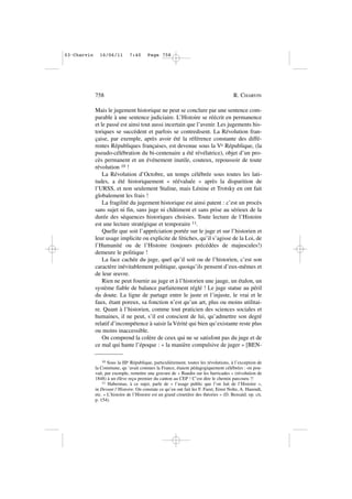 Mais le jugement historique ne peut se conclure par une sentence com-
parable à une sentence judiciaire. L’Histoire se réécrit en permanence
et le passé est ainsi tout aussi incertain que l’avenir. Les jugements his-
toriques se succèdent et parfois se contredisent. La Révolution fran-
çaise, par exemple, après avoir été la référence constante des diffé-
rentes Républiques françaises, est devenue sous la Ve République, (la
pseudo-célébration du bi-centenaire a été révélatrice), objet d’un pro-
cès permanent et un événement inutile, couteux, repoussoir de toute
révolution 10 !
La Révolution d’Octobre, un temps célébrée sous toutes les lati-
tudes, a été historiquement « réévaluée » après la disparition de
l’URSS, et non seulement Staline, mais Lénine et Trotsky en ont fait
globalement les frais !
La fragilité du jugement historique est ainsi patent : c’est un procès
sans sujet ni fin, sans juge ni châtiment et sans prise au sérieux de la
durée des séquences historiques choisies. Toute lecture de l’Histoire
est une lecture stratégique et temporaire 11.
Quelle que soit l’appréciation portée sur le juge et sur l’historien et
leur usage implicite ou explicite de fétiches, qu’il s’agisse de la Loi, de
l’Humanité ou de l’Histoire (toujours précédées de majuscules!)
demeure le politique !
La face cachée du juge, quel qu’il soit ou de l’historien, c’est son
caractère inévitablement politique, quoiqu’ils pensent d’eux-mêmes et
de leur œuvre.
Rien ne peut fournir au juge et à l’historien une jauge, un étalon, un
système fiable de balance parfaitement réglé ! Le juge statue au péril
du doute. La ligne de partage entre le juste et l’injuste, le vrai et le
faux, étant poreux, sa fonction n’est qu’un art, plus ou moins utilitai-
re. Quant à l’historien, comme tout praticien des sciences sociales et
humaines, il ne peut, s’il est conscient de lui, qu’admettre son degré
relatif d’incompétence à saisir la Vérité qui bien qu’existante reste plus
ou moins inaccessible.
On comprend la colère de ceux qui ne se satisfont pas du juge et de
ce mal qui hante l’époque : « la manière compulsive de juger » [BEN-
758 R. CHARVIN
10 Sous la IIIe République, particulièrement, toutes les révolutions, à l’exception de
la Commune, qu ‘avait connues la France, étaient pédagogiquement célébrées : on pou-
vait, par exemple, remettre une gravure de « Baudin sur les barricades » (révolution de
1848) à un élève reçu premier du canton au CEP ! C’est dire le chemin parcouru !!
11 Habermas, à ce sujet, parle de « l’usage public que l’on fait de l’Histoire »,
in Devant l’Histoire. On constate ce qu’en ont fait les F. Furet, Ernst Nolte, A. Harendt,
etc. « L’histoire de l’Histoire est un grand cimetière des théories » (D. Bensaïd. op. cit,
p. 154).
03•Charvin 16/06/11 7:40 Page 758
 