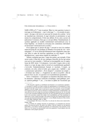 SAID (1999) p.7] 12 tout et partout. Mais la vraie question à poser à
tout juge est évidemment : « qui t’a fait juge ? ». « La montée en puis-
sance » du juge a été mise en cause par les tenants du système : la loi
ne tranchant pas clairement, le juge retouche en permanence ce qui
norme les comportements. Il fait sans défaire. Il est, ainsi, accusé, de
judiciariser l’existence, bien que ce soit par défaut. Simultanément, le
système applaudit au modèle institutionnel nord-américain avec la
Cour Suprême ; on stimule la croissance des contentieux individuels
en favorisant l’atomisation de la société !
Il est apparu que ce procès du juge 13 ouvrait la voie à la condam-
nation du point de vue juridique au bénéfice d’un point de vue « tech-
nologique ». C’est le calcul qui éliminerait toute singularité, toute opa-
cité, dans le cadre du nouveau capitalisme au sein duquel « il faut
désubjectiviser » pour mieux réguler les individus 14.
Voltaire soulignait que pour « juger des poètes, par exemple, il faut
savoir sentir, il faut être né avec quelques étincelles du feu qui anime
ceux qu’on veut connaître ». Voilà qui est incompatible avec le capita-
lisme du XXIe siècle ! L’évaluateur, c’est-à-dire l’expert, doit se sub-
stituer à ce type de juge, dont le travail est essentiellement qualitatif,
c’est-à-dire fondamentalement humain et incertain. L’expert, au
contraire, est celui, selon le Littré, qui a acquis une « habilité », une
« connaissance spécialisée ». Il est chargé d’ « examiner un compte »,
« d’estimer une valeur », « d’apprécier un coût ou un profit » afin de
pouvoir fixer un prix. La question est essentiellement quantitative.
Si les « évaluateurs » sont apparus ces dernières décennies dans tous
les domaines : éducation, recherche scientifique, santé publique, justi-
ce, opinion publique 15, etc. , c’est dans la sphère de l’économie que
UNE PATHOLOGIE NÉOLIBÉRALE : « L’ÉVALUATION » 759
13 M. Foucault a apporté sa contribution (involontaire) à cet extrémisme capitaliste :
« L’Occident n’a jamais eu d’autre système de représentation, de formulation et d’ana-
lyse du pouvoir que celui du droit, le système de la loi. Et je crois que c’est la raison pour
laquelle, en fin de compte, nous n’avons pas eu, jusqu’à récemment, d’autres possibili-
tés d’analyser le pouvoir, sinon en utilisant ces notions élémentaires, fondamentales, qui
sont celles de la loi, de la règle, du souverain, de délégation de pouvoir, etc. Je crois que
c’est de cette conception juridique du pouvoir, de cette conception du pouvoir à partir de
la loi et du souverain, à partir de la règle et de la prohibition, qu’il faut maintenant se
débarrasser si nous voulons procéder à une analyse non plus de la représentation du pou-
voir, mais du fonctionnement réel du pouvoir », in Les Mailles du pouvoir. Dits et écrits.
II (1976-1988). Gallimard. 2001, p. 1002.
14 Cf. B. Stiegler. Mécréance et discrédit. I. La décade des démocraties industrielles.
Galilée. 2004.
15 Les Instituts de sondage mesurent en permanence, à la demande des pouvoirs
publics, des pouvoirs privés, des partis, des médias, l’état de l’opinion sur une question
particulière, c’est-à-dire le nombre de partisans ou d’adversaires d’une question, d’une
chose, etc. Ils classent les personnalités selon leur popularité. Ils provoquent ainsi des
ralliements à leurs propres positions.
03•Charvin 16/06/11 7:40 Page 759
 