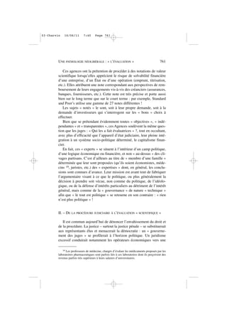 Ces agences ont la prétention de procéder à des notations de valeur
scientifique lorsqu’elles apprécient le risque de solvabilité financière
d’une entreprise, d’un État ou d’une opération (emprunt, titrisation,
etc.). Elles attribuent une note correspondant aux perspectives de rem-
boursement de leurs engagements vis-à-vis des créanciers (assurances,
banques, fournisseurs, etc.). Cette note est très précise et porte aussi
bien sur le long terme que sur le court terme : par exemple, Standard
and Poor’s utilise une gamme de 27 notes différentes !
Les sujets « notés » le sont, soit à leur propre demande, soit à la
demande d’investisseurs qui s’interrogent sur les « bons » choix à
effectuer.
Bien que se prétendant évidemment toutes « objectives », « indé-
pendantes » et « transparentes », ces Agences soulèvent la même ques-
tion que les juges : « Qui les a fait évaluatrices » ?, tout en occultant,
avec plus d’efficacité que l’appareil d’état judiciaire, leur pleine inté-
gration à un système socio-politique déterminé, le capitalisme finan-
cier.
En fait, ces « experts » se situent à l’intérieur d’un camp politique,
d’une logique économique ou financière, et non « au-dessus » des cli-
vages partisans. C’est d’ailleurs au titre de « membre d’une famille »
déterminée que leur sont proposées (qu’ils soient économistes, méde-
cins 19, juristes, etc.) des « expertises » dont, en général, les conclu-
sions sont connues d’avance. Leur mission est avant tout de fabriquer
l’argumentaire visant à ce que le politique, ou plus généralement la
décision à prendre soit vécue, non comme du politique, de l’idéolo-
gique, ou de la défense d’intérêts particuliers au détriment de l’intérêt
général, mais comme de la « gouvernance » de nature « technique »
afin que « le tout est politique » se retourne en son contraire : « rien
n’est plus politique » !
II. – DE LA PROCÉDURE JUDICIAIRE À L’ÉVALUATION « SCIENTIFIQUE »
Il est commun aujourd’hui de dénoncer l’envahissement du droit et
de la procédure. La justice – surtout la justice pénale – se substituerait
aux représentants élus et menacerait la démocratie : un « gouverne-
ment des juges » se profilerait à l’horizon politique. Un juridisme
excessif conduirait notamment les opérateurs économiques vers une
UNE PATHOLOGIE NÉOLIBÉRALE : « L’ÉVALUATION » 761
19 Les professeurs de médecine, chargés d’évaluer les médicaments proposés par les
laboratoires pharmaceutiques sont parfois liés à ces laboratoires dont ils perçoivent des
revenus parfois très supérieurs à leurs salaires d’universitaires.
03•Charvin 16/06/11 7:40 Page 761
 