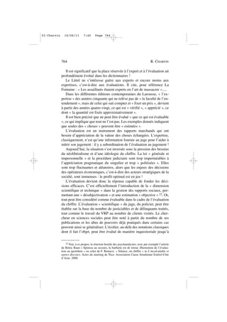 Il est significatif que la place réservée à l’expert et à l’évaluation ait
profondément évolué dans les dictionnaires !
Le Littré ne s’intéresse guère aux experts et encore moins aux
expertises, c’est-à-dire aux évaluations. Il cite, pour référence La
Fontaine : « Les assaillants étaient experts en l’art de massacrer ».....
Dans les différentes éditions contemporaines du Larousse, « l’ex-
pertise » des années cinquante qui ne relève pas de « la faculté de l’en-
tendement », mais de celui qui sait compter et « fixer un prix », devient
à partir des années quatre-vingt, ce qui est « vérifié », « apprécié », ce
dont « la quantité est fixée approximativement ».
Il est bien précisé que ne peut être évalué « que ce qui est évaluable
», ce qui implique que tout ne l’est pas. Les exemples donnés indiquent
que seules des « choses » peuvent être « estimées ».
L’évaluation est un instrument des rapports marchands qui ont
besoin d’appréciation de la valeur des choses échangées. L’expertise,
classiquement, n’est qu’une information fournie au juge pour l’aider à
mûrir son jugement : il y a subordination de l’évaluation au jugement !
Aujourd’hui, la situation s’est inversée sous la pression des besoins
du néolibéralisme et d’une idéologie du chiffre. La loi « générale et
impersonnelle » et la procédure judiciaire sont trop imperméables à
l’appréciation pragmatique du singulier et trop « politisées ». Elles
sont trop fluctuantes et aléatoires, alors que les enjeux des décisions
des opérateurs économiques, c’est-à-dire des acteurs stratégiques de la
société, sont immenses : le profit optimal est en jeu !
L’évaluation devient donc la réponse capable de fonder les déci-
sions efficaces. C’est officiellement l’introduction de la « dimension
scientifique et technique » dans la gestion des rapports sociaux, per-
mettant une « désubjectivation » et une estimation « objective » 22. Or,
tout peut être considéré comme évaluable dans le cadre de l’évaluation
du chiffre. L’évaluation « scientifique » du juge, du policier, peut être
établie sur la base du nombre de justiciables et de délinquants traités,
tout comme le travail du VRP au nombre de clients visités. Le cher-
cheur en sciences sociales peut être noté à partir du nombre de ses
publications et les abus de pouvoirs déjà pratiqués dans certains cas
peuvent ainsi se généraliser. L’écolier, au-delà des notations classiques
dont il fait l’objet, peut être évalué de manière inquisitoriale jusqu’à
764 R. CHARVIN
22 Voir, à ce propos, la réaction hostile des psychanalystes, avec par exemple l’article
de Rémy Baun « Spinoza au secours, la barbarie est de retour. Illustration de l’évalua-
tion au quotidien » ou celui de F. Renucci. « Silence, on chiffre » in L’incalculable et
autres discours. Actes du meeting de Nice. Association Cause freudienne Estérel-Côte
d’Azur. 2008.
03•Charvin 16/06/11 7:40 Page 764
 