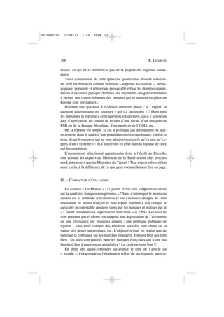 thique, ce qui ne la différencie pas de la plupart des régimes autori-
taires.
Toute contestation de cette approche quantitative devient subversi-
ve : elle est dénoncée comme irréaliste – suprême accusation – , déma-
gogique, populiste et rétrograde puisqu’elle refuse les données quanti-
tatives d’évidence puisque chiffrées (les arguments des gouvernements
à propos des contre-réformes des retraites qui se mettent en place en
Europe sont révélateurs).
Pourtant une question d’évidence demeure posée : à l’expert, la
question déterminante est toujours « qui t’a fait expert » ? Dans tous
les domaines la réponse à cette question est décisive, qu’il s’agisse du
jury d’agrégation, du comité de lecture d’une revue, d’un analyste du
FMI ou de la Banque Mondiale, d’un médecin de l’OMS, etc.
Or, la réponse est simple : c’est le politique qui directement ou indi-
rectement, dans le cadre d’une procédure ouverte ou obscure, choisit et
donc dirige les experts qui ne sont admis comme tels qu’en tant qu’ex-
perts d’un « système » : ils s’inscrivent en effet dans la logique de ceux
qui les emploient.
L’économiste sélectionné appartiendra donc à l’école de Ricardo,
tout comme les experts du Ministère de la Santé seront plus proches
des Laboratoires que du Ministère du Travail ! Tout expert subversif est
donc exclu, à la différence de ce que peut éventuellement être un juge.
III. – L’IMPACT DE L’ÉVALUATION
Le Journal « Le Monde » (21 juillet 2010) titre « Opération vérité
sur la santé des banques européennes » ! Sans s’interroger le moins du
monde sur la méthode d’évaluation et sur l’instance chargée de cette
évaluation, le média français le plus réputé reprend à son compte le
caractère incontestable des tests subis par les banques et réalisés par le
« Comité européen des superviseurs bancaires » (CEBS). Les tests ne
sont pourtant pas évidents: on suppose une dégradation de l’économie
ou une croissance sur plusieurs années ; une politique publique de
rigueur , sans tenir compte des réactions sociales, une chute de la
valeur des dettes souveraines, etc. L’objectif n’était en réalité que de
ramener la confiance sur les marchés étrangers. Tout est bien qui finit
bien : les tests sont positifs pour les banques françaises qui n’ont pas
besoin d’être à nouveau recapitalisées ! Le système tient bon !!
En dépit des quasi-certitudes qu’avance le titre de l’article du
« Monde », l’exactitude de l’évaluation relève de la croyance, particu-
766 R. CHARVIN
03•Charvin 16/06/11 7:40 Page 766
 