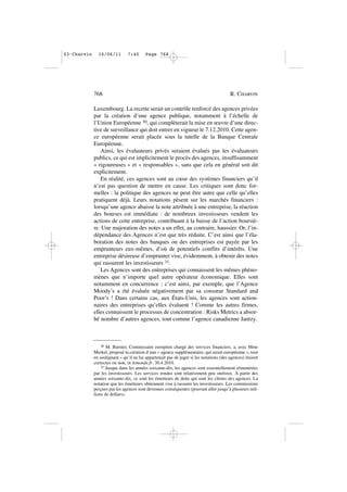 Luxembourg. La recette serait un contrôle renforcé des agences privées
par la création d’une agence publique, notamment à l’échelle de
l’Union Européenne 30, qui complèterait la mise en œuvre d’une direc-
tive de surveillance qui doit entrer en vigueur le 7.12.2010. Cette agen-
ce européenne serait placée sous la tutelle de la Banque Centrale
Européenne.
Ainsi, les évaluateurs privés seraient évalués pas les évaluateurs
publics, ce qui est implicitement le procès des agences, insuffisamment
« rigoureuses » et « responsables », sans que cela en général soit dit
explicitement.
En réalité, ces agences sont au cœur des systèmes financiers qu’il
n’est pas question de mettre en cause. Les critiques sont donc for-
melles : la politique des agences ne peut être autre que celle qu’elles
pratiquent déjà. Leurs notations pèsent sur les marchés financiers :
lorsqu’une agence abaisse la note attribuée à une entreprise, la réaction
des bourses est immédiate : de nombreux investisseurs vendent les
actions de cette entreprise, contribuant à la baisse de l’action boursiè-
re. Une majoration des notes a un effet, au contraire, haussier. Or, l’in-
dépendance des Agences n’est que très réduite. C’est ainsi que l’éla-
boration des notes des banques ou des entreprises est payée par les
emprunteurs eux-mêmes, d’où de potentiels conflits d’intérêts. Une
entreprise désireuse d’emprunter vise, évidemment, à obtenir des notes
qui rassurent les investisseurs 31.
Les Agences sont des entreprises qui connaissent les mêmes phéno-
mènes que n’importe quel autre opérateur économique. Elles sont
notamment en concurrence : c’est ainsi, par exemple, que l’Agence
Moody’s a été évaluée négativement par sa consœur Standard and
Poor’s ! Dans certains cas, aux États-Unis, les agences sont action-
naires des entreprises qu’elles évaluent ! Comme les autres firmes,
elles connaissent le processus de concentration : Risks Metrics a absor-
bé nombre d’autres agences, tout comme l’agence canadienne Jantzy.
768 R. CHARVIN
30 M. Barnier, Commissaire européen chargé des services financiers, a, avec Mme
Merkel, proposé la création d’une « agence supplémentaire, qui serait européenne », tout
en soulignant « qu’il ne lui appartenait pas de juger si les notations (des agences) étaient
correctes ou non, in lemonde.fr. 30.4.2010.
31 Jusque dans les années soixante-dix, les agences sont essentiellement rémunérées
par les investisseurs. Les services rendus sont relativement peu onéreux. À partir des
années soixante-dix, ce sont les émetteurs de dette qui sont les clients des agences. La
notation que les émetteurs obtiennent vise à rassurer les investisseurs. Les commissions
perçues par les agences sont devenues conséquentes (pouvant aller jusqu’à plusieurs mil-
lions de dollars).
03•Charvin 16/06/11 7:40 Page 768
 