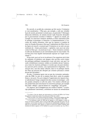 De surcroît, et au-delà des contraintes qu’elle suscite, l’évaluation
se veut moralisatrice : l’État grec, par exemple, a subi une véritable
leçon de morale, permettant à certains pays, en particulier l’Allemagne
démocrate-chrétienne, de renâcler devant l’aide financière demandée
par le gouvernement socialiste d’Athènes 35. Quand on connaît, par
exemple, les mauvaises notations attribuées à l’État vénézuelien dont
la politique économique et financière va fondamentalement à l’en-
contre des intérêts étasuniens, alors que les Agences se gardent de
noter les Grandes Puissances (bien que l’endettement des États-Unis et
du Japon soit massif), on perçoit que l’évaluation est un outil, non pas
seulement de « bonne gouvernance » capitaliste, mais aussi une arme
contre les États qui « ne jouent pas le jeu ». Toute évaluation constitue
en effet une dévaluation ou une surévaluation pour les non-évalués. On
est bien loin d’une légalité internationale reposant sur l’égale souve-
raineté 36.
Il faut noter aussi qu’on est en présence d’un organisme privé dont
les méthodes d’évaluation sont opaques alors qu’elles osent évaluer
des politiques publiques transparentes et qui sont ainsi, sans que l’on
sache véritablement comment, validées ou invalidées devant l’opinion,
avec toutes les réactions politiques et sociales que cela peut entraîner.
Les pouvoirs privés externes, sans représentativité ni légitimité, s’im-
miscent ainsi, sans être même sollicités, dans la vie politique interne
des États qui peuvent être désignés par certaines puissances comme
devant être discrédités !
De plus, l’évaluation ignore tout un pan des économies nationales,
celui des PME. Le prix de la notation étant élevé, seules les grandes
firmes y ont accès. Cet accès intégral à l’appréciation des Agences faus-
se radicalement l’image comparée des deux secteurs économiques : celle
des grandes entreprises et celle des autres. Une notation sollicitée par
une grande firme peut ainsi fausser la concurrence puisque, par exemple
leur audit « éthique » peut lui donner un « maquillage » très positif.
Ces Agences, qui n’échappent pas aux conflits d’intérêts 37 en prin-
cipe pénalement sanctionnés, constituent un facteur de normalisation
770 R. CHARVIN
35 La Grèce a fini par obtenir une intervention en sa faveur du FMI et de l’Union
Européenne en partie par crainte d’un achat par la Chine de sa dette !
36 Dans cet esprit, voir l’article de Geneviève Koubi, « Toute faveur indique une défa-
veur » in La faveur et le droit (sous la direction de Gilles J. Guglielmi), PUF. 2009.
37 C’est seulement à partir de 2004 que les Agences se sont engagées à mettre en
œuvre un Code de conduite, mais la crise de 2007-2008 a provoqué une grave crise de
confiance, sur des doutes accentués sur l’efficacité des méthodologies employées, sur les
effets de la concurrence entre agences et surtout en raison des conflits d’intérêts entre
émetteurs de dette et agences. Cf. N. Gaillard. Les agences de notation. op. cit, p. 96 et s.
03•Charvin 16/06/11 7:40 Page 770
 