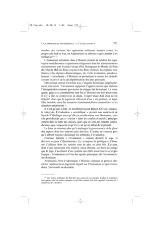 nombre des victimes des opérations militaires menées contre les
peuples du Sud en Irak, en Afghanistan ou ailleurs et qui a intérêt à les
médiatiser 41 ?
L’évaluation introduite dans l’Histoire permet de rétablir les typo-
logies manichéennes et quasiment religieuses dont les administrations
étatsuniennes sont friandes lorsqu’elles distinguent le Monde du Bien
de celui du Mal, les États-voyous et les États civilisés, les régimes tota-
litaires et les régimes démocratiques, etc. Cette évaluation, paradoxa-
lement, « réenchante » l’Histoire en permettant le retour des diaboli-
sations faciles et de la déculpabilisation des plus puissants.
Elle permet surtout d’en finir avec l’enquête historique perpétuelle-
ment poursuivie : l’évaluation supprime l’appel constant que réclame
l’interprétation toujours provisoire de chaque fait historique. Le vain-
queur, grâce à sa comptabilité, met fin à l’Histoire une fois pour toute.
Il n’y a plus ni controverse ni doute, l’expert étant doté d’un savoir
objectif, alors que le jugement relèverait d’un « art profane, en équi-
libre instable entre les tentatives fondamentalistes renouvelées et les
abandons relativistes ».
Il n’est qu’une Vérité : le néolibéral rejoint Benoit XVI ou l’islamis-
te intégriste. L’évaluation « scientifique » permet non seulement de
liquider l’idéologie alors qu’elle en est elle-même une illustration, mais
elle peut décider qui a « raison » dans les conflits d’intérêts, principa-
lement dans la lutte des classes, alors que ce sont des intérêts contra-
dictoires qui s’opposent et qu’il n’y ait qu’un débat de légitimité.
Le futur ne consiste plus qu’à aménager la gouvernance où la place
des experts doit être toujours plus décisive. L’avenir ne consiste plus
qu’à affiner toujours davantage les méthodes d’évaluation.
Pourtant, derrière « l’évaluateur » comme derrière le juge, et
derrière les jeux d’illusionnistes, il y a toujours le politique et l’hom-
me d’affaires dont les intérêts sont de plus en plus liés. L’expert,
doté d’une autonomie très relative, sinon absente, est, bien davantage
que le juge, l’auxiliaire d’un système qui obéit avant tout à sa propre
logique : l’évaluateur est l’un des agents principaux de l’économicis-
me dominant.
Néanmoins, bien évidemment, l’Histoire continue et portera elle-
même rapidement un jugement négatif sur l’évaluation, ce qui réintro-
duira l’inévitable incalculable.
UNE PATHOLOGIE NÉOLIBÉRALE : « L’ÉVALUATION » 773
41 Les forces politiques du Sud des pays agressés ou occupés tendent à minimiser
leurs pertes afin de mieux montrer ce qu’elles croient être leur capacité à résister et à
remporter des victoires.
03•Charvin 16/06/11 7:40 Page 773
 