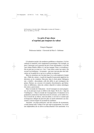 In Économies et Sociétés, Série « Philosophie et science de l’homme »,
M, n° 34, 5/2011, p. 775-778
Le prix d’une chose
n’exprime pas toujours la valeur
François Dagognet
Professeur émérite – Université de Paris I – Sorbonne
L’évaluation touche à de nombreux problèmes et domaines, à la fois
culturels et matériels voire simplement économiques. Par exemple, on
peut s’interroger sur la question du prix d’une marchandise, ce qu’elle
vaut (Adam Smith et Marx n’y ont pas manqué. Nous y reviendrons).
On ne peut pas en rester au « troc » (une chose contre une autre). On
recourt à un médiateur – la monnaie – qui nous vaut une plus sûre indi-
cation sur la qualité de ce qu’on va acheter ou négocier.
Mais les moralistes ont visé plus haut, ils se sont employés à fonder
une « Table des valeurs » à partir de laquelle ils pouvaient apprécier les
décisions ou les conduites. Beccaria, dans le droit pénal, fabriquera
une « échelle » descendante, celle des délits et, par conséquent, des
peines. Partout, on a recours à la tentative discriminative, qui hiérar-
chise et différencie, selon des critères objectifs et même calculiques
(les notes y pourvoient).
Dans le monde de l’éducation – là où l’enseigné est censé progres-
ser, on ne peut pas ne pas se référer à des étapes. De là, les « Âges de
l’intelligence ». Dans le monde de l’enseignement, l’évaluation (et la
graduation consécutive) intervient à tous les niveaux, car le maître éva-
lue le travail de ses élèves, mais lui-même, à son tour se soumet (par
un Inspecteur, délégué du pouvoir) plus ou moins nettement à un clas-
sement, à travers lequel on reconnaît les meilleurs.
Anecdote : un jeune professeur, sorti des concours de recrutement,
a traité durant toute l’année d’un seul sujet au programme. Les résul-
tats (déplorables) de ses élèves au Baccalauréat l’ont sanctionné. A la
04•Dagognet 16/06/11 7:41 Page 775
 