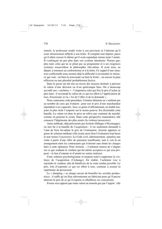rentrée, le professeur rendit visite à son proviseur et l’informe qu’il
avait sérieusement réfléchi à son échec. Il comptait tout réparer, parce
qu’il allait creuser le thème qu’il avait cependant retenu toute l’année.
Il s’enfonçait un peu plus dans son système identitaire. Notons que,
plus tard, celui qui ne se pliait pas au programme et à ses exigences
scolaires renouvellera la philosophie elle-même. Il avait tenu, au
départ, à renoncer au conformisme et à la lettre. Ce rappel d’une situa-
tion conflictuelle nous montre déjà la difficulté à reconnaître le mieux,
ce qui vaut : ou bien la nouveauté ou bien la fixité – ou encore la pure
réflexion ou une pluralité probablement factice.
Dans le passé ont été mis en œuvre des moyens destinés à préciser
la valeur d’une décision ou d’un quelconque bien. On a beaucoup
accordé aux « enchères » : l’emportera celui qui fixe le prix d’achat au
plus haut ; il reconnaît la valeur de ce qui est offert à l’appréciation de
tous. Fonctionne ici la « loi de l’offre et de la demande ».
Nous contestons cette procédure. Certains éléments ne s’arrêtent pas
au nombre de ceux qui évaluent ; pour eux le prix d’une marchandise
répondrait à ses capacités. Avec ce genre d’affrontement, en réalité tou-
jours le plus riche l’emporte sur le moins pourvu. Est dissimulée cette
bataille. La valeur (et donc le prix) ne relève pas vraiment du marché,
comme on pourrait le croire. Dans cette perspective (naturaliste), elle
consacre l’hégémonie des plus armés (la violence possessive).
Autre méthode, déjà préconisée par Aristote (Ethique à Nicomaque),
on met fin à la bataille de l’acquisition : il est seulement demandé à
l’ami de fixer lui-même le prix de l’estimation. Aristote apprécie ce
genre de solution médiane (elle écarte aussi bien l’évaluation trop basse
et non moins l’excessive). Le Code civil, ultérieurement, annulera une
vente à partir d’une offre de paiement insuffisante, tant il voit là un
arrangement entre les contractants qui éviteront sans doute les charges
liées à cette opération. Pour Aristote, – l’acheteur tentera de s’aligner
sur ce que souhaite le vendeur qui lui-même acceptera ce qui sera pro-
posé – le lien d’entente et d’amitié en sortira renforcé.
Cette solution psychologisante et utopiste tend à supprimer la vio-
lence de l’acquisition (l’échange). En réalité, l’acheteur vise à
rejoindre le vendeur, afin de bénéficier de la vente rendue possible. Le
prix, loin d’exprimer ce qui est offert à tous, continue à assurer la
suprématie du possesseur.
Le « dumping » se charge encore de brouiller les sociétés produc-
trices : il suffit qu’un Etat subventionne un fabricant pour qu’il puisse
abaisser le prix de ce qu’il exporte et affaiblisse ses concurrents.
Il nous sera opposé que toute valeur ne transite pas par l’argent : elle
776 F. DAGOGNET
04•Dagognet 16/06/11 7:41 Page 776
 