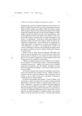échappe le plus souvent à la vénalité. Pourtant il n’est rien qui ne s’ex-
prime, d’une façon ou d’une autre. L’œuvre d’art reconnue s’expose au
Musée et même, soumise aux enchères, atteint des sommes considé-
rables (l’argent). Hegel lui-même notait que les hommes de la religion
exigent des paiements pour prix de leur activité liturgique. Le philo-
sophe est top tenté de volatiliser la valeur et de l’atmosphériser – alors
qu’elle appartient à l’univers des grilles et des échelles, où elle occu-
pe, de toute évidence, le premier rang. La valeur correspond à ce qui
suscite « la communauté » et non pas la société, pour employer une
distinction connue. L’homme de la société se soumet au rituel, à l’au-
tomaticité, à l’objectivisme – mais l’homme de la communauté tra-
vaille indirectement à l’intégration et au respect des différences. Le
« Bon Samaritain » en relève : il ne manque pas de s’arrêter et de
secourir son prochain ( le Lévite ne lui accorde pas un regard et passe
son chemin). Le blessé ou l’inconnu mérite la miséricorde (l’humani-
té comme valeur).
Toutefois, dans le même Nouveau Testament (l’Évangile) nous
lisons un récit qui désarçonne (Luc, 19). Un tyran doit s’exiler mais
avant de partir il convoque ses six serviteurs et remet à chacun une
pièce d’or. A son retour, il appela les serviteurs auxquels il avait remis
l’argent, pour savoir comment ils l’avaient géré.
« Maître, j’ai gagné dix pièces d’or avec celle que tu m’as donnée.
D’où la réponse « C’est bien, bon serviteur «. Tous furent interrogés.
Le dernier d’entre eux dît : « Maître, voici la pièce d’or, je l’ai gardée,
cachée dans un mouchoir « mais, dit le Maître, » Pourquoi n’as-tu pas
placé mon argent dans une banque ? A mon retour, j’aurais pu le reti-
rer avec l’intérêt ».
Le Nouveau Testament nous donne là un échantillon d’anti-valeur,
encore qu’on pourrait aussi soutenir l’inverse – blâmer l’agioteur et
encenser celui qui a refusé les habituels circuits financiers. Il nous
semble ici que la valeur n’évite pas en elle-même l’ambivalence,
conséquence de son extrême fragilité.
Le reste de cette parabole nous inquiète : en effet, le Maître, il est
vrai dévoyé, « enlève cette pièce d’or et la donne à celui qui possède
déjà dix pièces. On lui dit « Maître, il a déjà dix pièces. Mais, je vous
le dis, – répondit-il, – à celui qui a l’on donnera davantage, tandis qu’à
celui qui n’a rien on enlèvera le peu qu’il a ». Dans l’ensemble, le
Nouveau Testament avantage parfois les financiers et les gestionnaires,
alors que les malheureux stagneraient dans la misère. Est-ce ici une
leçon de sociologie descriptive ou seulement l’éloge d’une situation
admise ? Il et vrai aussi qu’on lit l’inverse : l’homme riche n’entrera
LE PRIX D’UNE CHOSE N’EXPRIME PAS TOUJOURS LA VALEUR 777
04•Dagognet 16/06/11 7:41 Page 777
 