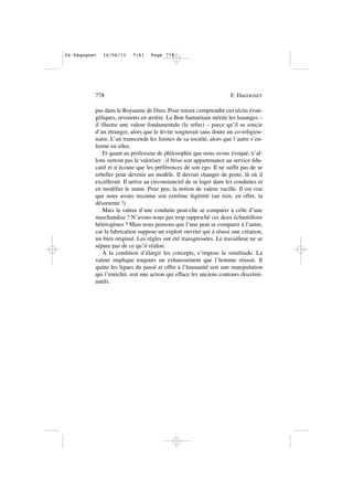 pas dans le Royaume de Dieu. Pour mieux comprendre ces récits évan-
géliques, revenons en arrière. Le Bon Samaritain mérite les louanges –
il illustre une valeur fondamentale (le refus) – parce qu’il se soucie
d’un étranger, alors que le lévite soignerait sans doute un co-religion-
naire. L’un transcende les limites de sa société, alors que l’autre s’en-
ferme en elles.
Et quant au professeur de philosophie que nous avons évoqué, n’al-
lons surtout pas le valoriser : il brise son appartenance au service édu-
catif et n’écoute que les préférences de son ego. Il ne suffit pas de se
rebeller pour devenir un modèle. Il devrait changer de poste, là où il
excellerait. Il arrive au circonstanciel de se loger dans les conduites et
en modifier le statut. Pour peu, la notion de valeur vacille. Il est vrai
que nous avons reconnu son extrême légèreté (un rien, en effet, la
désoriente !).
Mais la valeur d’une conduite peut-elle se comparer à celle d’une
marchandise ? N’avons-nous pas trop rapproché ces deux échantillons
hétérogènes ? Mais nous pensons que l’une peut se comparer à l’autre,
car la fabrication suppose un exploit ouvrier qui a réussi une création,
un bien original. Les règles ont été transgressées. Le travailleur ne se
sépare pas de ce qu’il réalise.
À la condition d’élargir les concepts, s’impose la similitude. La
valeur implique toujours un exhaussement que l’homme réussit. Il
quitte les lignes du passé et offre à l’humanité soit une manipulation
qui l’enrichit, soit une action qui efface les anciens contours discrimi-
natifs.
778 F. DAGOGNET
04•Dagognet 16/06/11 7:41 Page 778
 