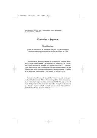 In Économies et Sociétés, Série « Philosophie et science de l’homme »,
M, n° 34, 5/2011, p. 779-788
Évaluation et jugement
Michel Faucheux
Maître de conférences de littérature française à l’INSA de Lyon.
Directeur de l’équipe de recherche Stoica de l’INSA de Lyon
L’évaluation est devenue la norme de notre société, touchant désor-
mais l’université elle-même. Que signifie cette injonction ? L’ évalua-
tion est-elle un outil du jugement ou l’antithèse de celui-ci ? On avan-
cera, dans ce texte, que l’évaluation doit être pensée comme l’un des
éléments qui participent au processus de « désubjectivation » typique
de la modernité transformant l’être humain en artefact social.
Evaluation has become the standard of our society and, more espe-
cially, of the University. What is the meaning of this injunction? Is eva-
luation a tool of judgment or the antithesis of it? In this paper, we will
make the hypothesis that evaluation has to be thought as the process
of « desubjectivation » which characterizes our modernity and trans-
forms human beings in social artifacts.
05•Faucheux 16/06/11 7:42 Page 779
 
