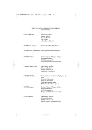 LISTE DES ADRESSES PROFESSIONNELLES
DES AUTEURS
CHARVIN Robert Université de Nice
Faculté de Droit
Campus Trotabas
06050 Nice
robert.charvin@free.fr
DAGOGNET François Université de Paris 1-Sorbonne
DESGRANDSCHAMP Marc marc.desgrandschamp@orange.fr
DUFOURT Daniel Institut d’Etudes Politiques de Lyon
14 avenue Berthelot
69365 Lyon cedex 07
Daniel.Dufourt@sciencespo-lyon.fr
ESCUDIÉ Marie-Pierre GREPH-IEP de Lyon
14 avenue Berthelot
69365 Lyon cedex 07
mp.escudie@gmail.com
FAUCHEUX Michel Institut National des Sciences Appliquées de
Lyon
Centre des Humanités
1 rue des Humanités
69621 Villeurbanne cedex
Michel.Faucheux@insa-lyon.fr
MICHEL Jacques Institut d’Etudes Politiques de Lyon
14 avenue Berthelot
69365 Lyon cedex 07
Jacques.Michel@sciencespo-lyon.fr
RENIER Samuel GREPH-IEP de Lyon
14 avenue Berthelot
69365 Lyon cedex 07
Samuel.Renier@sciencespo-lyon.fr
002•AdressesProf. 5/11 16/06/11 7:37 Page III
 