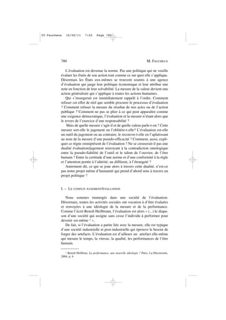 L’évaluation est devenue la norme. Pas une politique qui ne veuille
évaluer les fruits de son action tout comme ce sur quoi elle s’applique.
Désormais les États eux-mêmes se trouvent soumis à une agence
d’évaluation qui jauge leur politique économique et leur attribue une
note en fonction de leur solvabilité. La mesure de la valeur devient une
action généralisée qui s’applique à toutes les actions humaines.
Qui s’insurgerait est immédiatement rappelé à l’ordre. Comment
refuser cet effet de réel que semble procurer le processus d’évaluation
? Comment refuser la mesure du résultat de nos actes ou de l’action
publique ? Comment ne pas se plier à ce qui peut apparaître comme
une exigence démocratique, l’évaluation et la mesure n’étant alors que
le revers de l’exercice d’une responsabilité ?
Mais de quelle mesure s’agit-il et de quelle valeur parle-t-on ? Cette
mesure sert-elle le jugement ou l’oblitère-t-elle? L’évaluation est-elle
un outil du jugement ou au contraire, le recouvre-t-elle en l’aplatissant
au nom de la mesure d’une pseudo-efficacité ? Comment, aussi, expli-
quer ce règne omniprésent de l’évaluation ? Ne se creuserait-il pas une
dualité évaluation/jugement renvoyant à la contradiction ontologique
entre la pseudo-fiabilité de l’outil et le talent de l’ouvrier, de l’être
humain ? Entre la certitude d’une norme et d’une conformité à la règle
et l’attention portée à l’altérité, au différent, à l’étrangeté ?
Autrement dit, ce qui se joue alors à travers cette dualité, n’est-ce
pas notre projet même d’humanité qui prend d’abord sens à travers un
projet politique ?
I. – LE CONFLIT JUGEMENT/ÉVALUATION
Nous sommes immergés dans une société de l’évaluation.
Désormais, toutes les activités sociales ont vocation à d’être évaluées
et renvoyées à une idéologie de la mesure et de la performance.
Comme l’écrit Benoît Heilbrunn, l’évaluation est alors « (...) le diapa-
son d’une société qui assigne sans cesse l’individu à performer pour
devenir soi-même 1 ».
De fait, si l’évaluation a partie liée avec la mesure, elle est typique
d’une société industrielle et post-industrielle qui éprouve le besoin de
forger des artefacts. L’évaluation est d’ailleurs un artefact elle-même
qui mesure le temps, la vitesse, la qualité, les performances de l’être
humain.
780 M. FAUCHEUX
1 Benoït Heilbrun, La performance, une nouvelle idéologie ? Paris, La Découverte,
2004, p. 6
05•Faucheux 16/06/11 7:42 Page 780
 