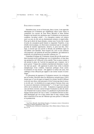 Entendons-nous, on ne se livrera pas, dans ce texte, à une approche
idéologique de l’évaluation qui simplifierait celle-ci pour mieux la
condamner Les travaux de Jean Pierre Micaelli et Alain Jérôme
Fougères ont montré avec pertinence que l’évaluation est un processus
complexe, lui-même créatif. « La conception créative est créative
aussi, au sens où elle suit un cheminement tortueux et imprévisible.
Pour qui la décrit de façon distante, comme nous l’avons fait, le plan
d’action du concepteur paraît linéaire et séquentiel. Toutefois, à une
échelle microscopique, un observateur constaterait que le concepteur
procède de manière opportuniste, itérative, et, pour tout dire, chao-
tique. À mesure que son activité se déroule, des problèmes aigus ou
mal définis sont identifiés. Pour lesquels des voies ou des solutions
sont proposées, qui génèrent de nouveaux problèmes, qui induisent la
recherche et la proposition de nouvelles solutions etc. 2 ».
Cependant la logique de l’évaluation, lorsqu’elle qu’elle prend sens
dans un projet social et politique qui vise à la généraliser, se situe dans
une perspective de l’efficacité et du contrôle. Tout se passe comme si
elle prenait la place de l’activité du jugement qui a toujours visé à
peser, penser l’impact des conduites et productions humaines. La pen-
sée était une pesée : elle appréciait le poids d’une vérité, la densité
métaphysique d’une conduite, l’épaisseur politique d’une action.
L’évaluation est une mesure : elle apprécie la surface des actes, leur
calibrage et leur efficacité par rapport à une norme sociale et écono-
mique.
Ce glissement du jugement à l’évaluation renvoie à la civilisation
qui est la nôtre. Descartes dans Les Méditations métaphysiques (1641)
montre que si l’acte de juger est imputé à la volonté, faculté d’affirmer
ou de nier une chose, cette puissance n’évite l’erreur que dans la mesu-
re où elle suit « la résolution de ne juger jamais d’aucune chose sans
la concevoir clairement et distinctement 3 ». C’est que l’acte de juger
relève de la recherche de la vérité. Evaluation et jugement peuvent
sans nul doute coexister, surtout lorsque l’évaluation se dote de créati-
vité. Pourtant tout se passe comme si se produisait un glissement idéo-
logique faisant passer de l’un à l’autre. L’évaluation devient un éten-
dard idéologique qui vise à faire rentrer dans le rang, somme d’aller
dans la direction d’un sens de l’Histoire qui nous pousse à l’efficacité
et la productivité.
ÉVALUATION ET JUGEMENT 781
2 Jean Pierre Micaelli, Alain-Jérôme Fougères, L’évaluation créative, Université de
technologie de Belfort-Montbéliard, 2007, p.26
3 René Descartes, Méditations métaphysiques, Paris, Édition Adam et Tannery, tome
IX-a, p. 49.
05•Faucheux 16/06/11 7:42 Page 781
 