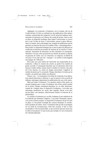 Appliquée à la recherche, l’évaluation vise le résultat, elle est de
l’ordre du faire. Ce faire se confond avec des publications elles-mêmes
évaluées, rentrant dans des catégories A et B, selon leur audience inter-
nationale et la présence ou l’absence de comité de lecture. Ainsi se met
en place un dispositif technique dans lequel l’universitaire se trouve
pris et qui l’évalue de facto. L’universitaire, poussé à gérer efficace-
ment sa carrière, devra développer une stratégie de publication qui lui
permette en fonction des lieux où il publie d’être « automatiquement »
bien évalué. Le dispositif technique qui se met en place lui affectera un
coefficient en fonction du nombre de citations de ses articles à l’inter-
national. Autrement dit désormais un bon chercheur ou enseignant-
chercheur n’est pas celui qui poursuit un chemin de pensée et arpente
un parcours de vérité, avec ses sinuosités, ses impasses, la liberté de
son tracé. Il est celui qui sait « manager » sa carrière en développant
une logique de l’efficacité.
Peu à peu, aux yeux même de l’université, des responsables de la
recherche, s’efface le contenu des articles au profit d’un nombre de
points accordé à l’enseignant-chercheur qui est désormais doté d’un
facteur h (indice défini comme étant le nombre h d’articles cités plus
de h fois chacun). La valeur de chaque universitaire s’apprécie au
nombre de points qu’il a accumulé. Chaque chercheur n’est plus qu’un
nombre, un numéro qui exhibe son efficacité.
Choses vues : la constitution d’un bilan de recherche d’un labora-
toire aboutit désormais à délaisser ce qui est pensé et dit au profit de
tableaux statistiques répertoriant les publications des uns et des autres.
Mais qu’évalue l’évaluation ? La question mérite d’être posée car
on peut imaginer que ce type d’évaluation, loin d’être créatif, produit
de la norme. Chaque enseignant-chercheur est, en effet, désormais,
sommé de s’intégrer dans ce dispositif d’évaluation, c’est-à-dire une
mécanique productrice de savoir dans laquelle chacun n’est plus
qu’une pièce, une interface, effectivement évaluée en fonction de sa
performance.
Le système d’évaluation est, en effet, fondateur d’une orthodoxie de
la recherche qui éliminant l’imprévu, c’est-à-dire l’humanité, repous-
se le savoir comme aventure. Le dispositif d’évaluation, tel qu’il se met
en place, si l’on prend l’exemple des sciences humaines et sociales,
tend à produire du même. Ainsi, l’évaluation telle qu’elle est pratiquée
est un mode de reconnaissance. Pour être reconnu, il faut se faire
reconnaître et être reconnaissable, ce qui exclut les parcours tracés par
le sillon d’une pensée. Ce qui exclut, par exemple, la voie aventureuse
de l’interdisciplinarité.
ÉVALUATION ET JUGEMENT 783
05•Faucheux 16/06/11 7:42 Page 783
 