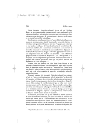 Chose entendue : l’interdisciplinarité, on ne sait pas l’évaluer.
Donc, on la refoule et on fait bien attention à tracer, surligner le péri-
mètre de disciplines universitaires reconnues qui fonctionneront elles-
mêmes comme des signaux de reconnaissance, des vecteurs de mesu-
re et donc d’honorabilité scientifique.
Un chercheur, en quête de ce brevet d’honorabilité scientifique, sou-
cieux de reconnaissance, attentif à accumuler ses points (facteur h,
retraite et tutti quanti) veillera donc à ne pas s’engager dans cette voie
si mal famée, si périlleuse de l’interdisciplinarité où se multiplient des
cohérences inédites, des « cohérences aventureuses » qui ouvrent de
nouvelles perspectives, inventent de nouveaux horizons, dépaysent la
recherche. Ces cohérences, Roger Caillois les appelait de ses vœux en
des temps sans doute plus propices à la recherche. : « Les cohérences
proposées sont des cohérences diagonales. C’est-à-dire qu’elles ne se
résignent pas au compartimentage croissant, nécessaire sans doute au
progrès des sciences spécialisées, mais qui fait parfois obstacle aux
hypothèses de vaste envergure 5 ».
L’enjeu n’est pas nouveau, en effet. Jean Pierre Vernant a, par
exemple, renouvelé l’histoire grecque en prenant appui sur la psycho-
logie de Meyerson et plus largement sur l’anthropologie. On sait aussi
que dans les sciences exactes, c’est la « convergence » de savoirs éloi-
gnés qui est à même produire de nouvelles technologies, telles les
nanotechnologies.
Pourtant, maintes fois invoquée, l’interdisciplinarité est, aujour-
d’hui, en France, systématiquement refusée au profit d’un dispositif
d’évaluation privilégiant des sections disciplinaires qui, produisant du
même et de la norme, cadenasse les savoirs et les carrières. On préfè-
re, en effet, pratiquer la pluridisciplinarité qui ne prête pas à consé-
quence, juxtaposant les disciplines entre elles comme les sardines dans
une boîte dont elles auront le bon goût d’ailleurs de ne pas sortir. Mais,
il ne peut être question d’ouvrir de nouveaux champs de savoir qui
redistribuent et obligent à repenser la cartographie des connaissances
et donc les intérêts acquis des uns et des autres.
L’évaluation, en ce sens, loin qu’elle permette la mesure rationnel-
le d’une production scientifique, joue, dans le système de Français ver-
rouillé par le haut, par un « conseil national des universités », le rôle
de fondation théologique des savoirs aux frontières définies et fixée à
jamais, du moins le rêve-t-on. L’évaluation est un outil de pouvoir qui
vise à conforter un système dont les uns et les autres tirent profit : les
784 M. FAUCHEUX
5 Roger Caillois, Cohérences aventureuses, Paris, Idées Gallimard, 1976, p. 19.
05•Faucheux 16/06/11 7:42 Page 784
 