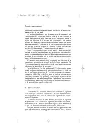 mandarins, le ministère de l’enseignement supérieur et de la recherche,
les carriéristes de tout bord.
Les sections disciplinaires sont devenues autant de prés carrés qui
excommunient les travaux qui feraient mine de ne pas respecter la
pureté disciplinaire car c’est bien une sorte d’intégrisme, à tout le
moins une théologie de la science qui est pratiquée. Qui regarde
ailleurs, se « disperse », est sommé de rentrer dans le rang sous peine
d’être excommunié, c’est-à-dire de ne pas avoir de promotion, de ne
pas faire une recherche reconnue et évaluable. Ce n’est pas la science
qui dicte l’évaluation mais l’évaluation qui dicte la science.
Certes, l’excommunication est parfois feutrée : d’aucuns ramène-
ront une recherche interdisciplinaire à ce qu’ils savent voir et leur éva-
luation en réduira infiniment la portée. Elle fonctionnera comme une
technique de normalisation qui ne trouble pas l’ordre des connais-
sances et l’institution des savoirs..
L’évaluation ainsi pratiquée nous reconduit à une théologie de la
connaissance peu différente de celle de la Sorbonne médiévale. Où
l’on voit que l’extrême modernité rejoint le passé antérieur dans un
même déni de la pensée et de la science. .
Plus généralement, il ne faut pas être naïf. L’évaluation n’est pas un
simple outil au service du pouvoir universitaire (même si ce fut le cas
lors du conflit entre le ministère de l’enseignement supérieur et les uni-
versités en 2008). Elle est d’abord aussi un outil de mise au pas de
chercheurs sommés d’être productifs et de se mettre au service d’une
logique plus forte que la logique politique : la logique d’une économie
mondialisée qui requiert une mobilisation de la connaissance au servi-
ce de la compétition et de la productivité.
II. – DÉSUBJECTIVATION
La déferlante de l’évaluation refoule ainsi l’activité de jugement
alors même que l’université, comme on l’a dit, avait pour rôle de for-
mer au jugement mais aussi de formuler des jugements sur les étu-
diants qu’elle forme.
Les diplômes accordés, les notes données procédaient du jugement
de professeurs. Non seulement le jugement procédait d’une volonté,
d’une démarche de l’individu et non d’un dispositif, mais il relevait de
ce que l’on pourrait nommer une poétique de la connaissance.
Enseigner dans une université ne relevait pas de l’application d’une
grille d’évaluation mais d’un rapport scientifique mais aussi « artiste »
ÉVALUATION ET JUGEMENT 785
05•Faucheux 16/06/11 7:42 Page 785
 