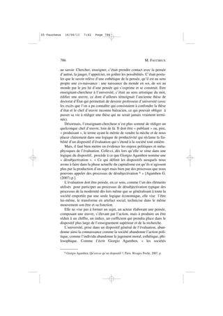 au savoir. Chercher, enseigner, c’était prendre contact avec la pensée
d’autrui, la jauger, l’apprécier, en goûter les possibilités. C’était postu-
ler que le savoir relève d’une esthétique de la pensée, qu’il est au sens
propre une co-naissance : une naissance du monde en soi, de soi au
monde par le jeu lié d’une pensée qui s’exprime et se construit. Etre
enseignant-chercheur à l’université, c’était au sens artistique du mot,
édifier une œuvre, ce dont d’ailleurs témoignait l’ancienne thèse de
doctorat d’État qui permettait de devenir professeur d’université (avec
les excès que l’on a pu connaître qui consistaient à confondre la thèse
d’état et le chef d’œuvre inconnu balzacien, ce qui pouvait obliger à
passer sa vie à rédiger une thèse qui ne serait jamais vraiment termi-
née).
Désormais, l’enseignant-chercheur n’est plus sommé de rédiger un
quelconque chef d’œuvre, loin de là. Il doit être « publiant » ou, pire,
« produisant », le terme ayant le mérite de vendre la mèche et de nous
placer clairement dans une logique de productivité qui réclame la fia-
bilité d’un dispositif d’évaluation qui s’étend à la société tout entière.
Mais, il faut bien mettre en évidence les enjeux politiques et méta-
physiques de l’évaluation. Celle-ci, dès lors qu’elle se situe dans une
logique du dispositif, procède à ce que Giorgio Agamben nomme une
« désubjectivation ». « Ce qui définit les dispositifs auxquels nous
avons à faire dans la phase actuelle du capitalisme est qu’ils n’agissent
plus par la production d’un sujet mais bien par des processus que nous
pouvons appeler des processus de désubjectivation 6 » [Agamben G.
(2007) p.].
L’évaluation doit être pensée, en ce sens, comme l’un des éléments
utilisés pour participer au processus de désubjectivation typique des
processus de la modernité dès lors même que se généralisant à toute la
société emportée par une seule logique économique, elle vise l’être
lui-même, le transforme en artefact social, technicise dans le même
mouvement son être et sa fonction.
Elle ne vise pas à former un sujet, un acteur élaborant une pensée,
composant une œuvre, s’élevant par l’action, mais à produire un être
réduit à un chiffre, un indice, un cœfficient qui prendra place dans le
dispositif plus large de l’enseignement supérieur et de la recherche.
L’université, prise dans un dispositif général de l’évaluation, aban-
donne ainsi la connaissance comme la société abandonne l’action poli-
tique, comme l’individu abandonne le jugement moral, esthétique, phi-
losophique. Comme l’écrit Giorgio Agamben, « les sociétés
786 M. FAUCHEUX
6 Giorgio Agamben, Qu’est-ce qu’un dispositif ?, Paris, Rivages Poche, 2007, p.
05•Faucheux 16/06/11 7:42 Page 786
 