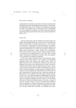 contemporaines se présentent comme des corps inertes traversés par de
gigantesques processus de désubjectivation auxquels ne répond aucu-
ne subjectivation réelle. De là, l’éclipse de la politique qui supposait
des sujets et des identités réels (le mouvement ouvrier, la bourgeoisie
etc.) et le triomphe de l’économie, c’est-à-dire d’une pure activité de
gouvernement qui ne poursuit rien d’autre que se propre reproduction»
(ibid., p. 46).
CONCLUSION
Dans les années trente, dans des conférences qu’il tint à Vienne et à
Prague, Husserl diagnostiquait une crise des sciences européennes qui,
disait-il, avaient oublié « le monde concret de la vie ». Il y a une crise
de l’université, et, en particulier de l’université française, qui, oublieu-
se de son histoire, portant haut la solution de l’évaluation, procède à un
oubli de la subjectivation et, ce faisant, du savoir pensé, enseigné, pra-
tiqué comme co-nnaissance, comme aventure de la connaissance.
L’enjeu est de taille car si nous avons pris comme exemple l’universi-
té, ce processus de désubjectivation ne cesse d’être, dans la société
entière, renforcé par la substitution du travail à l’acte, de la producti-
vité à la gratuité, de l’évaluation au jugement.
En fait, nous sommes désormais soumis à des injonctions contra-
dictoires. Nous sommes poussés à nous soumettre à une évaluation
généralisée. Mais, nous sommes aussi enjoints d’être créatifs. Un
appel insistant est fait à la créativité des chercheurs mais aussi, plus
largement, des citoyens et des individus tant les sociétés, nous dit-on,
se doivent d’être créatives pour être présentes dans la course à l’inno-
vation d’une part, pour relever les défis civilisationnels qui sont les
nôtres d’autre part (chômage, exclusion question écologique). Mais, il
ne peut y avoir de créativité sans subjectivation et il est loin d’être sûr
que le maniement de l’évaluation que nous connaissons permette une
telle créativité. Car l’évaluation, loin d’être créative comme cela pour-
rait être le cas, a une fonction politique et métaphysique qu’il ne nous
faut pas sous-estimer. Elle nous ancre dans l’ère, nihiliste, désubjecti-
vante, du Travailleur prophétisé par Ernst Jünger. Le travail devient
l’horizon de l’homme qui détermine toutes ses activités, y compris le
loisir, les vacances, le sport et, en cela, l’évaluation tend à devenir la
norme du quotidien. L’évaluation fonctionne non comme une incita-
tion à la créativité mais comme un appel à la mobilisation de l’indivi-
du. C’est aussi évident dans l’université : le scientifique, qui a succé-
ÉVALUATION ET JUGEMENT 787
05•Faucheux 16/06/11 7:42 Page 787
 