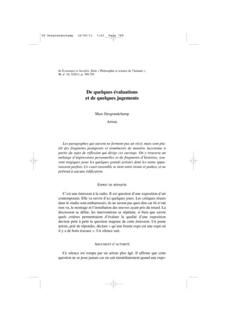 In Économies et Sociétés, Série « Philosophie et science de l’homme »,
M, n° 34, 5/2011, p. 789-795
De quelques évaluations
et de quelques jugements
Marc Desgrandchamp
Artiste
Les paragraphes qui suivent ne forment pas un récit, mais sont plu-
tôt des fragments juxtaposés et remémorés de manière incertaine à
partir du sujet de réflexion qui dirige cet ouvrage. On y trouvera un
mélange d’impressions personnelles et de fragments d’histoires, sou-
vent tragiques pour les quelques grands artistes dont les noms appa-
raissent parfois. Ce court ensemble se tient entre ironie et pathos, et ne
prétend à aucune édification.
ESPRIT DE RÉPARTIE
C’est une émission à la radio. Il est question d’une exposition d’art
contemporain. Elle va ouvrir d’ici quelques jours. Les critiques réunis
dans le studio sont embarrassés, ils ne savent pas quoi dire car ils n’ont
rien vu, le montage et l’installation des œuvres ayant pris du retard. La
discussion se délite, les interventions se répètent, si bien que savoir
quels critères permettraient d’évaluer la qualité d’une exposition
devient petit à petit la question majeure de cette émission. Un jeune
artiste, prié de répondre, déclare « qu’une bonne expo est une expo où
il y a de bons travaux ». Un silence suit.
ARGUMENT D’AUTORITÉ
Ce silence est rompu par un artiste plus âgé. Il affirme que cette
question ne se pose jamais car on sait immédiatement quand une expo-
06•Desgrandschamp 16/06/11 7:43 Page 789
 