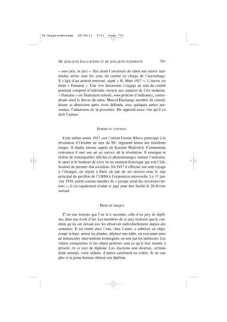 « sans prix, ni jury ». Peu avant l’ouverture du salon une œuvre inat-
tendue arrive sous les yeux du comité en charge de l’accrochage.
Il s’agit d’un urinoir renversé, signé « R. Mutt 1917 ». L’œuvre est
titrée « Fontaine ». Une vive discussion s’engage au sein du comité
pourtant composé d’individus ouverts aux audaces de l’art moderne.
« Fontaine » est finalement refusée, sous prétexte d’indécence, contre-
disant ainsi la devise du salon. Marcel Duchamp, membre du comité,
donne sa démission après avoir défendu, avec quelques autres per-
sonnes, l’admission de la pissotière. On apprend assez vite qu’il en
était l’auteur.
FORME ET CONTENU
Cette même année 1917 voit l’artiste Gustav Klucis participer à la
révolution d’Octobre au sein du IX° régiment letton des tirailleurs
rouges. Il étudie ensuite auprès de Kasimir Malévitch. Communiste
convaincu il met son art au service de la révolution. Il enseigne et
réalise de remarquables affiches et photomontages vantant l’industrie,
le sport et le bonheur de vivre en un moment historique qui voit l’édi-
fication du premier état socialiste. En 1937 il effectue son seul voyage
à l’étranger, un séjour à Paris où une de ses œuvres orne le mur
principal du pavillon de l’URSS à l’exposition universelle. Le 17 jan-
vier 1938, arrêté comme membre du « groupe armé des terroristes let-
tons », il est rapidement évalué et jugé pour être fusillé le 26 février
suivant.
PRISE DE RISQUE
C’est une histoire que l’on m’a racontée, celle d’un jury de diplô-
me, dans une école d’art. Les membres de ce jury réalisent que le can-
didat qu’ils ont devant eux les observait individuellement depuis des
semaines. Il est rentré chez l’une, chez l’autre, a subtilisé un objet,
coupé la haie, arrosé les plantes, déplacé une table, en exécutant ainsi
de minuscules interventions remarquées ou non par les intéressés. Les
vidéos enregistrées et les objets prélevés sont ce qu’il leur montre à
présent, en ce jour de diplôme. Les réactions sont diverses, certains
étant amusés, voire séduits, d’autres carrément en colère. Je ne sais
plus si le jeune homme obtient son diplôme.
DE QUELQUES ÉVALUATIONS ET DE QUELQUES JUGEMENTS 791
06•Desgrandschamp 16/06/11 7:43 Page 791
 