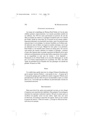 CONSCIENCE MALHEUREUSE
Au temps de la république de Weimar Émil Nolde est l’un des plus
célèbres peintres expressionnistes. Les musées possèdent nombre de
ses tableaux. En 1933 les nazis parviennent au pouvoir. Ils ont des
idées en matière de culture et, à quelques exceptions près, ils n’aiment
pas Nolde. Nolde les aime bien, lui. Il ressent son art comme authen-
tiquement allemand, un art primitif sans doute, mais d’un primitivisme
enraciné dans le sol nordique. Le docteur Goebbels est d’ailleurs plu-
tôt intéressé, mais le führer, un expert en matière artistique, sait ce qui
est allemand ou ne l’est pas. Malgré lui mais grâce à ses peintures,
Émil Nolde se voit bientôt traité comme un artiste paria. Ses œuvres
sont retirées des musées, détruites ou vendues à l’étranger ; certaines
d’entre elles figurent dans la grande exposition de Munich où les nazis
réalisent involontairement une des plus belles expositions d’art moder-
ne en requalifiant le tout sous les termes « d’art dégénéré ».
Néanmoins la foi d’Émil Nolde en la nouvelle Allemagne ne vacille
pas, ni la forme expressionniste de sa peinture. En 1941, une lettre
signée du président de la Chambre des arts plastiques lui interdit de
peindre. Il meurt en 1956.
PERTE
J’ai oublié dans quelle interview le critique Clément Greenberg dit
que le peintre Jackson Pollock « avait perdu le truc ». Il pense qu’il
l’avait perdu quelque part au début des années cinquante. Pollock avait
précédemment créé des chefs d’œuvre incontestables et puis ce n’était
plus le cas, c’est-à-dire que ses tableaux ne pouvaient plus susciter un
assentiment universel.
RENVERSEMENT
Dans une école d’art, après avoir participé à un jury, je suis chargé
d’organiser une exposition des diplômés. Pour préparer l’accrochage je
rencontre les exposants à plusieurs reprises. Devant ces jeunes gens, je
m’efforce de paraître savoir où nous allons. Après tout, eux aussi
m’observent, m’évaluent et peut-être me jugent. Alors je suis comme
le garçon de café de « l’Être et le néant », j’occupe le vide de ma fonc-
tion tout en la mimant.
792 M. DESGRANDCHAMP
06•Desgrandschamp 16/06/11 7:43 Page 792
 