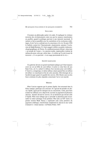 EXCLUSION
J’écoutais un philosophe parler à la radio. Il expliquait la violence
terroriste des révolutionnaires entre eux par les nuances transformées
en gouffres quand la politique parvient à une intensité maximale. Il
mettait ce fait en parallèle avec les surréalistes et les exclusions esthé-
tiques, là où l’art se confond avec la conscience et la vie. En juin 1958
le bulletin central de l’Internationale situationniste annonce l’exclu-
sion de Ralph Rumney. Il s’était engagé à édifier un guide et plan psy-
chogéographiques de Venise. Il a malheureusement échoué, vaincu par
« un monde de l’ennui ». La sanction tombe, impitoyable et pleine de
mélancolie pour celui qui, enlisé dans « le milieu qu’il avait essayé de
traverser », n’a su parvenir « à un usage passionnant de la vie ».
SOCIÉTÉ MARCHANDE
Un galeriste devenu un grand marchand explique qu’il faut toujours
avoir sur soi un billet de cent dollars. L’action se situe bien sûr aux
Etats-Unis, où il a acheté le tableau d’un inconnu pour cent dollars.
C’était il y a longtemps, le même tableau valant aujourd’hui un million
de dollars. Le marchand est fier de cette anecdote. Elle témoigne de sa
faculté de juger quant à la qualité des œuvres. Elle illustre aussi un des
lieux communs les plus répandus concernant l’art et son marché.
MIMESIS
Pline l’ancien rapporte que le peintre Apelle, fort renommé dans la
Grèce antique, participa à un concours. Il s’agissait de peindre un che-
val. Apelle, agacé par les intrigues de ses concurrents, voulu, pour faire
évaluer les tableaux avec objectivité, recourir au jugement de plusieurs
chevaux. Amenés devant les œuvres, ils ne hennirent que devant celle
d’Apelle. Pline nous indique que ce procédé se pérennisa pour recon-
naître la valeur artistique d’une peinture. Plus tard, au XXe siècle, Le
peintre ironiste Mark Tansey a représenté cette scène primitive du
jugement esthétique, transformant simplement le cheval en une vache
évaluant le « Jeune taureau » de Paulus Potter, 1647.
DE QUELQUES ÉVALUATIONS ET DE QUELQUES JUGEMENTS 793
06•Desgrandschamp 16/06/11 7:43 Page 793
 