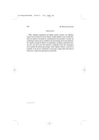 SPÉCIALISTE
Pline rapporte également qu’Apelle aimait exposer ses tableaux
récents sur un balcon d’où ils étaient visibles depuis la rue. Caché der-
rière un rideau, il écoutait les commentaires des passants. Un jour, un
cordonnier estima que la sandale d’un personnage était mal représen-
tée. Apelle corrigea le défaut. Le lendemain, ce même cordonnier, heu-
reux de voir qu’il avait été entendu, s’enhardit à faire des remarques
sur la jambe du même personnage. Alors Apelle, furieux, sortit de sa
cachette et dit qu’un cordonnier n’avait pas à juger plus haut que la
chaussure, expression qui passa en proverbe.
794 M. DESGRANDCHAMP
06•Desgrandschamp 16/06/11 7:43 Page 794
 