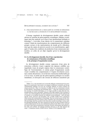 I. – UNE EXPLICITATION DE LA SINGULARITÉ DU SYSTÈME DE MÉDIATIONS
À L’ŒUVRE DANS LA POURSUITE D’UN DÉVELOPPEMENT DURABLE.
L’étrange singularité du développement durable, projet collectif
advenu au carrefour de préoccupations scientifiques, éthiques et poli-
tiques peut être analysée sur la base d’une épistémologie politique et
historique 2, c’est-à-dire d’une théorie de la connaissance entendue
comme l’étude des transformations des comportements des différents
groupes sociaux et des représentations du monde qu’ils véhiculent,
ainsi que des enjeux de pouvoir associés à ces transformations, appli-
quée à l’analyse des conditions de production d’une connaissance par-
ticulière, ici celles de cet objet singulier qu’est le développement
durable.
I.1. Le développement durable, lieu d’une coproduction
de connaissances d’intention scientifique
et de principes d’organisation sociale.
Le développement durable comme expression d’une prise de
conscience collective visant à apporter des réponses crédibles aux
inquiétudes issues de progrès majeurs dans la connaissance scienti-
fique de l’environnement, et comme projet d’organisation sociale
visant à modifier des comportements à l’origine d’évolutions recon-
nues comme désastreuses, est en fait une construction intellectuelle qui
n’est ni issue, ni portée par des préoccupations politiques ou sociales
immédiates, et renvoyant à des niveaux de réflexion caractérisés par
DÉVELOPPEMENT DURABLE, JUGEMENT DES ACTEURS ? 797
2 Même s’il y a une proximité avec la nouvelle inflexion constructiviste de la socio-
logie de la connaissance, nous tenons à en marquer la différence essentielle, qui fait que
l’épistémologie politique n’est pas une sociologie élaborée en termes d’analyse de
réseaux de pouvoirs.. Pour s’en convaincre, il suffira de citer les commentaires suivants
de Paul Wouters, Aant Elzinga and Annimieke Nelis : « Since the constructivist turn in
the sociology of scientific knowledge, it is no longer possible to speak about the rela-
tionship between science and politics. Whereas in the older tradition of the sociology of
science, one could metaphorise the political dimension of research and the political role
of scientists as an interface between two different social institutions – each with their
specific norms, processes and procedures, this is hardly tenable from a perspective
which stresses the constructedness of knowledge. There are several reasons for this. Poli-
tical considerations have been shown to play a formative role in the production of scien-
tific knowledge which has resulted in the notion that scientific knowledge is always poli-
tical through and through. The same constructivist turn has not only recreated science as
a political phenomenon, but has also redefined the political itself. Both science and poli-
tics seem to have been reconstructed as networks of power with humans and artefacts as
the nodes and symbolic and material translation processes as the links between the
nodes ». Contentious Science, EASST Review: Volume 21(3/4) September 2002
07•Dufourt 16/06/11 7:43 Page 797
 