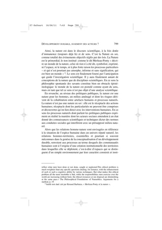 Ainsi, la nature est dans le discours scientifique, à la fois dotée
d’immanence (toujours déjà là) et de sens. C’est la Nature en soi,
comme totalité des évènements objectifs réglés par des lois. La Nature
est le primordial, le non institué: comme le dit Merleau-Ponty « décri-
re un monde de la nature, celui où rien n’a été dit, symbolisé, exprimé,
ni l’espace, ni le temps, ni à plus forte raison les processus particuliers
– et qui n’est pourtant pas amorphe, informe et sans signification, qui
est bien un monde » 5. Le sens est finalement fourni par l’anticipation
qui guide l’investigation scientifique. Il y aura finalement autant de
conceptions de la nature que de disciplines scientifiques. En ce sens la
philosophie spontanée des savants constitue bien un obstacle épisté-
mologique: le monde de la nature est postulé comme ayant du sens,
mais en tant que tel ce sens n’est pas objet d’une analyse scientifique.
En revanche, au niveau des politiques publiques, la nature est une
nature pour les hommes, un milieu aménagé et dont les risques déri-
vent de la cohabitation entre artefacts humains et processus naturels.
La nature n’est pas une nature en soi : elle est le réceptacle des actions
humaines; réceptacle dont les particularités ne peuvent être comprises
et découvertes qu’en lien direct avec les interventions humaines. En ce
sens les processus naturels dont parlent les politiques publiques expri-
ment en réalité la manière dont les acteurs sociaux entendent à un état
donné des connaissances scientifiques et techniques dicter des normes
aux conduites sociales qui interfèrent avec un présupposé milieu natu-
rel.
Alors que les relations homme-nature sont envisagées en référence
à la situation de l’espèce humaine dans un univers réputé naturel, les
relations hommes-territoires, essentielles et pourtant si souvent
méconnues dans la genèse de la conceptualisation d’un développement
durable, renvoient aux processus au terme desquels des communautés
humaines sont à l’origine d’une création institutionnelle des territoires
dans lesquelles elle se déploient, c’est-à-dire d’espaces qui se distin-
guent d’un simple environnement par leur caractère construit et insti-
DÉVELOPPEMENT DURABLE, JUGEMENT DES ACTEURS ? 799
reflect what men have done or not done, sought or neglected.This ethical problem is
much weightier than any specific questions dealing, for instance, with the enhancement
of such or such a cognitive ability by various techniques. But what makes this ethical
problem all the more insoluble is that, while the responsibilities men exercise over the
world are increasing without limit, the ethical resources at our disposal are diminishing
at the same pace.» The Philosophical Foundations of Nanoethics. Arguments for a
method, p. 19
5 Inédit non daté cité par Renaud Barbaras, « Merleau-Ponty et la nature ».
07•Dufourt 16/06/11 7:43 Page 799
 