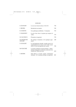 SOMMAIRE
D. DUFOURT
J. MICHEL
R. CHARVIN
F. DAGOGNET
M. FAUCHEUX
M. DESGRAND-
SCHAMP
D. DUFOURT
M-P ESCUDIÉ
S. RENIER
In memoriam Gérard de Bernis 1928-2010
Introduction au numéro
Une pathologie néolibérale : l’évaluation
Le prix d’une chose n’exprime pas toujours la
valeur
Évaluation et jugement
De quelques évaluations et de quelques juge-
ments
Le développement durable, produit joint de la
coproduction de la science et de l’ordre social,
relève-t-il du seul jugement des acteurs
L’aventure politique de Gaston Berger : anthro-
pologie prospective et éducation au prisme de la
création de l’INSA de Lyon
John Dewey et l’école comme communauté
miniature : de l’analogie politique au jugement
739
745
753
775
779
189
795
819
841
003•Contents 5/11 16/06/11 7:37 Page V
 