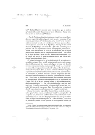 tué 6. Bertrand Hervieu constate ainsi avec justesse que la relation
qu’entretient la société française avec le sol et la terre a changé trois
fois de sens au cours du XXème siècle :
« Pour la Troisième République naissante, complètement vacillante
dans son rapport à la République, le pacte avec les paysans a été un
moment déterminant. C’est Gambetta qui a inventé cette première
relation construite au sol, avec cette fameuse formule « faisons chaus-
ser aux paysans les sabots de la République et lorsqu’ils les auront
chaussés, la République sera invincible ». Qu’a fait Gambetta pour y
parvenir ? II leur a permis l’accession à la propriété privée du sol.
Durant toute cette période, le sol a été un patrimoine géré de façon
patriarcale et dans un contexte complètement patriotique. Cette notion
qu’on peut décliner à perte de vue, donnait une consistance à ce
qu’était le sol, la terre et notre environnement avec une charge poli-
tique d’une extraordinaire force.
Ce qui est intéressant, c’est qu’au lendemain de la seconde guerre
mondiale, une autre force sociale qui paradoxalement venait non pas
des républicains, mais des jeunes catholiques, a voulu voir dans la
terre non plus un patrimoine, mais un outil de travail. (...) À partir de
ce moment là, on a pu instrumentaliser le sol à des fins de développe-
ment de la production. Ainsi, la France qui était la lanterne rouge de
l’agriculture européenne au lendemain de la seconde guerre mondia-
le, est devenue la première puissance agricole européenne et le pre-
mier pays exportateur mondial de produits agroalimentaires transfor-
més. Cela a donné un phénomène inattendu et extrêmement intéressant
au regard de notre affaire de l’environnement, c’est qu’aujourd’hui, en
France, 50 % de la surface agricole utilisée est détenue ou gérée par
des formes sociétaires. (...) Tout cela est très familial, c’est vrai, sauf
que le sol n’est plus une propriété privée particulière mais une pro-
priété détenue par le truchement d’une forme abstraite sociétaire et
donc le rapport patrimonial s’en est trouvé complètement éclaté.
Nous arrivons ainsi aujourd’hui à un troisième mode de représen-
tation qui n’est pas encore complètement clarifié et conceptualisé . Il
s’exprime sous forme d’un conflit et d’une contradiction entre l’idée
que la terre et le sol sont bien des propriétés privées, mais qu’en même
temps, ils représentent un bien public. Si c’est un bien privé, c’est aussi
un patrimoine commun et cette question du développement durable est
800 D. DUFOURT
6 Cf. D. Dufourt, Le territoire comme création institutionnelle dans une conception
spatiale des politiques technologiques in Nadine Massard (Ed.) Territoires et Politiques
Technologiques: Comparaisons Régionales, L’Harmattan, 1996.
07•Dufourt 16/06/11 7:43 Page 800
 
