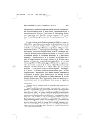 au coeur de la conciliation ou réconciliation entre une vision privée,
qui fait complètement partie de notre histoire commune puisqu’elle a
été quasi sacralisée à travers l’établissement de la République dans ce
pays et en même temps d’un bien commun, puisque c’est le bien de
tous. C’est un bien intergénérationnel et donc un bien aussi pour l’ave-
nir. » 7
Le concept même de développement auquel les différents acteurs se
rallient bien imprudemment est, enfin, fondamentalement objet de
controverses. De quelle finalités sociales est-il porteur ? Ces finalités
sont-elles toujours transposables dans des politiques publiques conve-
nablement spécifiées ? Ces politiques ne sont-elles pas vouées à perdre
tout sens dès lors que leur assujettissement au calcul économique mar-
chand est présenté comme une exigence absolue au regard de critères
d’évaluation abscons et arbitraires définissant la « performance
publique » 8. François Perroux a, ab principio, récusé l’idée que le
plein développement de la ressource humaine et le développement
durable constituent des conceptualisations équivalentes et à ce titre
interchangeables. Est-il fondé de supposer définissable un capital natu-
rel ? Existerait-il un travail de la nature, indépendamment de toute
référence à l’artificialisation de la nature induite par les activités
humaines ? « Coût signifie visée associé à une dépense » nous rappel-
le F. Perroux : en d’autres termes une intentionnalité qui n’a de sens
qu’en référence à des valeurs et à des besoins humains. La protection
de la nature ne saurait, même indirectement, être justifiée par des
considérations liées à la Nature en soi, indépendamment de besoins
humains fondamentaux. En d’autres termes les préoccupations envi-
ronnementales n’ont pas de justification si on ne peut au regard des
DÉVELOPPEMENT DURABLE, JUGEMENT DES ACTEURS ? 801
7 B. Hervieu [2003] in Sciences et devenir de l’homme, Les cahiers du MURS, n° 41
bis, pp. 73-74.
8 Jacques Theys [2002] a excellemment souligné les ambiguïtés dont le terme « déve-
loppement » est porteur lorsqu’il est associé au qualificatif durable : « Incontestablement
le concept de « développement durable» se distingue par une capacité tout à fait remar-
quable à poser et surtout à lier ensemble plusieurs des questions centrales auxquelles
nos sociétés sont aujourd’hui confrontées : la question des finalités de la croissance –
et d’un compromis possible entre les intérêts divergents de l’économique, du social et de
l’écologique ; celle du « temps» et de la concurrence entre court terme et long terme,
générations présentes et futures ; celle, enfin, des « identités spatiales» – et de l’articu-
lation problématique entre les logiques de globalisation et celles d’autonomisation des
territoires locaux. Mais cette capacité à poser les problèmes n’implique pas nécessaire-
ment celle de pouvoir leur trouver une solution ; et il est légitime de se demander si der-
rière une rhétorique des bons sentiments, le discours sur le « développement durable»
n’a pas, finalement, pour principale qualité de gommer les contradictions qu’il énonce
- pour ne pas avoir à les résoudre »
07•Dufourt 16/06/11 7:43 Page 801
 