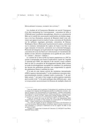 Les résultats de la Commission Mondiale ont suscité l’émergence
d’un droit international de l’environnement : convention de Sofia et
d’Helsinki pour la pollution atmosphérique, directive et convention de
Bâle sur le contrôle des mouvements transfrontières de déchets dange-
reux et de leur élimination, protocole de Montréal relatif à des sub-
stances qui appauvrissent la couche d’ozone, convention de Stockholm
sur les polluants organiques persistants, conventions de Ramsar,
Washington, Bonn et Berne pour la protection de la nature, convention
sur le commerce international des espèces de faune et de flore sau-
vages menacées d’extinction, convention sur la diversité biologique,
Protocole de Cartagena sur la prévention des risques biotechnologique,
convention de la mer du Nord sur le déversement et l’incinération des
déchets en mer, directives européennes sur la qualité des eaux, directi-
ve « nitrates », directive « habitats »
Le sommet de la Terre de Rio de Janeiro popularisera en 1992 les
actions à entreprendre sous forme d’explicitation, à partir de l’Agenda
21 présenté par l’ONU, des objectifs et des mesures visant à traduire
dans les faits la conception du développement durable défini comme
un mode de développement susceptible de contribuer à la satisfaction
des besoins des générations présentes sans compromettre la capacité
des générations futures à satisfaire les leurs.
À la suite de cette intense activité des institutions internationales
(ONG et agences internationales) 9, et des nombreuses rencontres inter-
gouvernementales destinés à préparer traités et protocoles 10, de mul-
tiples acteurs 11 ont repris à leur compte les préoccupations exprimées
par la société civile 12 et les partis politiques dans différents pays : ainsi
a-t-on pu assister successivement à la floraison de multiples chartes de
DÉVELOPPEMENT DURABLE, JUGEMENT DES ACTEURS ? 803
9 Voir, par exemple, pour les questions à l’articulation de la satisfaction des besoins
en énergie et des exigences du développement durable, les publications suivantes : Ins-
titut de l’Energie et de l’Environnement de la Francophonie, « Énergies renouvelables,
Développement et environnement. Discours, réalités et perspectives. » Liaison Energies
Francophonie, n° spécial, avril 2007 ; Agence pour l’Energie Nucléaire (OCDE) L’éner-
gie nucléaire dans une perspective de développement durable, OCDE, Paris, 2000.
10 Outre les sommets de la terre de New York (1997) et de Johannesburg (2002)
on mentionnera par exemple le Xème Sommet de la Francophonie de Ouagadougou
(2004) : « Espace solidaire pour un développement durable »
11 Il y a lieu, par exemple, de citer les compagnies d’assurance et de réassurances. La
société de réassurance Münchener Rück a été présente, depuis le premier, à tous les som-
mets climatiques et a participé à l’élaboration de tous les rapports du GIEC en tant
qu’auteur ou expert.
12 Jusques et y compris dans le domaine de l’éducation. Cf. SACQUET Anne-Marie,
RIONDET Bruno [2004].
07•Dufourt 16/06/11 7:43 Page 803
 