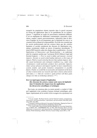 auxquels les populations étaient exposées dans le passé) encourus
au niveau des applications dans la vie quotidienne de ces technos-
ciences 19 requièrent un mode de gouvernance totalement différent.
C’est en impliquant les différentes communautés concernées (cher-
cheurs, usagers, experts gouvernementaux, industriels) dans la déci-
sion d’engager tel ou tel programme que la légitimité de ceux-ci se
construit tout en diluant les responsabilités. Il est dès lors essentiel que
les savoirs professionnels tant des sciences dures que des sciences
humaines et sociales produisent des discours de légitimation eux-
mêmes socialement validés au travers d’expertises procédurales 20
dont la NSF fournit le cahier des charges dans sa publication « Societal
Implications of Nanoscience and Nanotechnology » en explicitant
ainsi les exigences portées par l’acronyme ELSA (Ethical, Legal and
Societal Aspects) : « First we need to define and measure «societal
impacts». Second, we need to find leading indicators or first signs of
impacts. Third we need to develop theories that explains impacts, iden-
tify causal mechanisms and contingent conditions (e.g., under what
circumstances would particular products have particular impacts),
relate various advances and impacts together in more comprehensive
systems models, and permit (tentative) extrapolation to possible
futures. Finally, we would like to assist policy development on the basis
of what is known from our research and what is known about desire
and values, i. e. what are «society’s» goals ad how will these goals
change over time as technology advances ? 21 »
II.2. Les équivoques tenant à l’implication
dite citoyenne des acteurs, comme seule source de légitimité
dans l’évaluation des risques issus des applications
des découvertes scientifiques et techniques
Peu à peu, un consensus plus ou moins postulé, a conduit à l’idée
qu’il appartient à des systèmes d’acteurs incluant scientifiques, poli-
tiques, représentants de la société civile et usagers de se prononcer sur
806 D. DUFOURT
19 Cf. par exemple: The Royal Society and the National Academy of Engineering,
Nanosciences and nanotechnologies: opportunities and uncertainties, RS Policy docu-
ment 19/04, July 2004,
20 European Commission Research Converging Technologies- Shaping the Future of
European Societies by Alfred Nordmann, Rapporteur, Report 2004
21 J.S. Carroll [2001] Social Science Research Methods For Assessing Nanotechno-
logy in ROCO, M.C., BAINBRIDGE W.S. & NSF, NSET Workshop Report Societal
implications of nanoscience and nanotechnology, International Technology Research
Institute, World Technology (WTEC) Division, Loyola College march 2001, p. 189.
07•Dufourt 16/06/11 7:43 Page 806
 