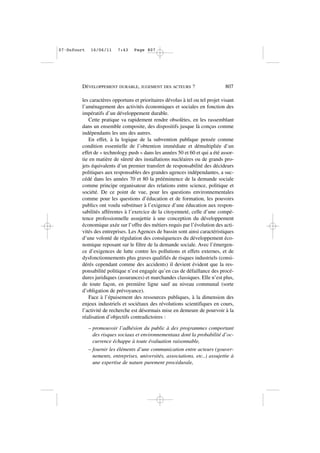 les caractères opportuns et prioritaires dévolus à tel ou tel projet visant
l’aménagement des activités économiques et sociales en fonction des
impératifs d’un développement durable.
Cette pratique va rapidement rendre obsolètes, en les rassemblant
dans un ensemble composite, des dispositifs jusque là conçus comme
indépendants les uns des autres.
En effet, à la logique de la subvention publique pensée comme
condition essentielle de l’obtention immédiate et démultipliée d’un
effet de « technology push » dans les années 50 et 60 et qui a été assor-
tie en matière de sûreté des installations nucléaires ou de grands pro-
jets équivalents d’un premier transfert de responsabilité des décideurs
politiques aux responsables des grandes agences indépendantes, a suc-
cédé dans les années 70 et 80 la prééminence de la demande sociale
comme principe organisateur des relations entre science, politique et
société. De ce point de vue, pour les questions environnementales
comme pour les questions d’éducation et de formation, les pouvoirs
publics ont voulu substituer à l’exigence d’une éducation aux respon-
sabilités afférentes à l’exercice de la citoyenneté, celle d’une compé-
tence professionnelle assujettie à une conception du développement
économique axée sur l’offre des métiers requis par l’évolution des acti-
vités des entreprises. Les Agences de bassin sont ainsi caractéristiques
d’une volonté de régulation des conséquences du développement éco-
nomique reposant sur le filtre de la demande sociale. Avec l’émergen-
ce d’exigences de lutte contre les pollutions et effets externes, et de
dysfonctionnements plus graves qualifiés de risques industriels (consi-
dérés cependant comme des accidents) il devient évident que la res-
ponsabilité politique n’est engagée qu’en cas de défaillance des procé-
dures juridiques (assurances) et marchandes classiques. Elle n’est plus,
de toute façon, en première ligne sauf au niveau communal (sorte
d’obligation de prévoyance).
Face à l’épuisement des ressources publiques, à la dimension des
enjeux industriels et sociétaux des révolutions scientifiques en cours,
l’activité de recherche est désormais mise en demeure de pourvoir à la
réalisation d’objectifs contradictoires :
– promouvoir l’adhésion du public à des programmes comportant
des risques sociaux et environnementaux dont la probabilité d’oc-
currence échappe à toute évaluation raisonnable,
– fournir les éléments d’une communication entre acteurs (gouver-
nements, entreprises, universités, associations, etc..) assujettie à
une expertise de nature purement procédurale,
DÉVELOPPEMENT DURABLE, JUGEMENT DES ACTEURS ? 807
07•Dufourt 16/06/11 7:43 Page 807
 