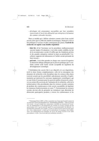 – développer des programmes susceptibles par leur retombées
transversales d’ouvrir des débouchés aux entreprises à la hauteur
des sommes colossales investies.
Dans ce modèle qui s’affiche volontiers comme celui d’une société
ouverte alors que le crible des intérêts économiques, financiers et de ce
fait politiques et sociaux est plus contraignant que jamais, l’activité de
recherche est sujette à une double réquisition:
– faire foi, (d’où l’insistance sur les procédures malheureusement
souvent ineptes d’évaluation) c’est-à-dire rendre crédibles du fait
de la reconnaissance sociale (il suffira que des fondations privées
et des grandes entreprises mettent la main au portefeuille) l’ex-
cellence supposée des laboratoires et l’utilité sociale présumée de
leurs travaux ;
– prévenir, c’est-à-dire prendre en charge sous couvert d’expertise
la dimension éthique déléguée par le pouvoir politique qui l’a ins-
tituée comme seule forme sociale acceptable de régulation du
développement scientifique.
L’hybridation des savoirs liée à ces objectifs et à ces réquisitions,
revêt ici deux formes complémentaires: celle de la convergence des
domaines de recherche et des disciplines dans les sciences dites dures
(souvent assurée par les possibilités radicalement nouvelles d’expéri-
mentation qu’autorisent les nouveaux équipements scientifiques), qui
est une forme d’assurance pour les pouvoirs publics de pouvoir conser-
ver un certain rôle au niveau de l’animation de la recherche; celle de la
technicisation à fins procédurales dans les sciences sociales sommées
de produire des connaissances et des savoirs susceptibles de légitimer
les immenses bouleversements en cours 22. Curieusement les sciences
sociales devront afin de permettre un (simulacre) type déterminé de
démocratie participative produire, à travers les connaissances et les
808 D. DUFOURT
22 Dominique Pestre [2007, p.102] a caractérisé avec beaucoup d’acuité la nature de
ces nouveaux savoirs qui participent d’un « benchmarking généralisé : « Dans la période
très récente, c’est par exemple une connaissance construite au croisement de l’écono-
mie, des mathématiques et du management qui constitue la ressource première du bon
gouvernement (de ce qu’on pourrait appeler la gouvernementalité néo-libérale). Le
benchmarking généralisé, par exemple, a acquis le statut de moyen universel pour juger
des « bons comportements » et faire qu’ils se généralisent. Ces pratiques, bien évidem-
ment, sont simultanément des techniques de savoir, des formes d’action et des outils
prescripteurs, et elles s’inscrivent dans des institutions nouvelles ».
07•Dufourt 16/06/11 7:43 Page 808
 