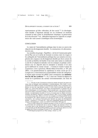 représentations qu’elles véhiculent, du lien social 23. Le développe-
ment durable a largement anticipé sur ces évolutions en montrant
comment la lutte contre le réchauffement climatique, la préservation
de la bio-diversité 24 etc.. débordent largement les capacités et compé-
tences des seuls acteurs scientifiques et/ou économiques.
CONCLUSION
Le statut de l’intermédiation politique dans la mise en oeuvre des
objectifs du développement durable : la construction et la déconstruc-
tion du sens.
Les membres du groupe « Équilibres » de feu le Commissariat géné-
ral du Plan ont eu le mérite de formuler en termes clairs les risques et
les ambiguïtés de l’intermédiation politique face aux tentatives de récu-
pération des exigences du développement durable par divers acteurs de
la société au bénéfice de finalités d’une toute autre nature et conduisant
à cette fin à l’adoption d’attitudes voire de stratégies en parfaite contra-
diction avec les objectifs dont ils entendent se réclamer. C’est ainsi
qu’ils établissent le constat suivant : « Comme le montre l’auteur de
Capitalisme contre capitalisme, Michel Albert (Futuribles, n° 287, juin
2003), c’est paradoxalement le capitalisme le moins social qui est à
l’origine de ce mouvement de la responsabilité sociale des entreprises.
L’origine anglo-saxonne de la RSE a pour conséquence une minimisa-
tion du rôle des syndicats 25 ». Il y a ainsi une volonté de déplacer le
terrain de la pertinence des normes environnementales, des lieux de
DÉVELOPPEMENT DURABLE, JUGEMENT DES ACTEURS ? 809
23 « (...) De plus en plus d’institutions incluent les intérêts divergents des parties pre-
nantes dans un dialogue multi-stakeholder et multidisciplinaire, afin d’aider à la pro-
grammation de la R&D en matière de développement durable. Ainsi, la législation euro-
péenne, au cours des vingt dernières années, a t-elle évolué du principe selon lequel le
public a le « droit d’être informé » des risques environnementaux et sanitaires liés aux
choix technologiques vers le principe du « droit à prendre part » aux décisions compor-
tant de tels risques (convention d’Aarhus en 1998 sur l’accès à l’information environne-
mentale, à la participation du public et l’accès à la justice pour les affaires environne-
mentales) (De Marchi, Funtowicz, Guimaraes-Pereira, 2001). Le Livre Blanc européen
sur la Gouvernance (EC, 2001a) et le Livre vert européen sur la Responsabilité Sociale
des Entreprises (EC, 2001b) insistent sur la nécessité d’évoluer vers une « gouvernance
concertative » des systèmes d’innovation pour répondre aux enjeux de développement
durable. » Faucheux S., O’Connor M. « Pour une compatibilité durable entre environ-
nement et développement » Cahier du C3ED N° 02-03 Juillet 2002 page 10.
24 Pour un bilan exhaustif des modalités présidant à la mise en œuvre des politiques
de préservation de la biodiversité tant au niveau européen, que régional et local, voir
« La nature dans la ville. Biodiversité et urbanisme » Étude du Conseil économique et
social présentée par M. Bernard Reygrobellet au nom de la section du cadre de vie, Avis
et rapports du Conseil économique et social, N°24, 3 décembre 2007.
25 CGP, Regards prospectifs sur l’État stratège, volume 1 p. 104.
07•Dufourt 16/06/11 7:43 Page 809
 