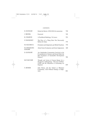 CONTENTS
D. DUFOURT
J. MICHEL
R. CHARVIN
F. DAGOGNET
M. FAUCHEUX
M. DESGRAND-
SCHAMP
D. DUFOURT
M-P ESCUDIÉ
S. RENIER
Gérard de Bernis (1928-2010) In memoriam
Foreword
A Neoliberal Pathology: To Assess
The Price of a Thing Does Not Necessarily
Reflect Its Value
Évaluation and Judgement, par Michel Faucheux
About Some Evaluations and Some Judgements
Are Stakeholder Communities Involved in the
Co-production of Science and Social Order the
Best Evaluators of Sustainable Development
Projects?
Thought and Action of Gaston Berger for a
Prospective Anthropology : The Case of INSA-
LYON and the Education to Citizenship for
Engineer
John Dewey and the School as Miniature
Community.: from Political Analogy to Judge-
ment
739
745
753
775
779
189
795
819
841
003•Contents 5/11 16/06/11 7:37 Page VI
 