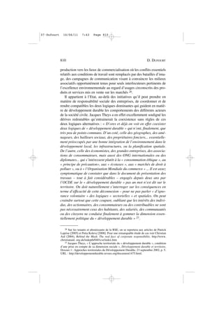 production vers les lieux de commercialisation où les conflits essentiels
relatifs aux conditions de travail sont remplacés par des batailles d’ima-
ge, des campagnes de communication visant à convaincre les milieux
associatifs opportunément tenus pour seuls interlocuteurs pertinents de
l’excellence environnementale au regard d’usages circonscrits des pro-
duits et services mis en vente sur les marchés 26.
Il appartient à l’Etat, au-delà des initiatives qu’il peut prendre en
matière de responsabilité sociale des entreprises, de coordonner et de
rendre compatibles les deux logiques dominantes qui guident en matiè-
re de développement durable les comportements des différents acteurs
de la société civile. Jacques Theys a en effet excellemment souligné les
dérives redoutables qu’entrainerait la coexistence sans règles de ces
deux logiques alternatives : « D’ores et déjà on voit en effet coexister
deux logiques de « développement durable » qui n’ont, finalement, que
très peu de points communs. D’un coté, celle des géographes, des amé-
nageurs, des bailleurs sociaux, des propriétaires fonciers... essentielle-
ment préoccupés par une bonne intégration de l’environnement dans le
développement local, les infrastructures, ou la planification spatiale.
De l’autre, celle des économistes, des grandes entreprises, des associa-
tions de consommateurs, mais aussi des ONG internationales ou des
diplomates... qui s’intéressent plutôt à la « consommation éthique », au
« principe de précaution», aux « écotaxes », aux « marchés de droit à
polluer », ou à « l’Organisation Mondiale du commerce » ... Il est assez
symptomatique de constater que dans le document de présentation des
travaux – tout à fait considérables – engagés depuis deux ans par
l’OCDE sur le « développement durable » pas un mot n’est dit sur le
territoire. On doit naturellement s’interroger sur les conséquences en
terme d’efficacité de cette déconnexion – pour ne pas parler « d’igno-
rance volontaire » des logiques « sectorielles » et spatiales. On peut
craindre surtout que cette coupure, oubliant que les intérêts des indivi-
dus, des actionnaires, des consommateurs ou des contribuables ne sont
pas nécessairement ceux des habitants, des salariés, des communautés
ou des citoyens ne conduise finalement à gommer la dimension essen-
tiellement politique du « développement durable » 27.
810 D. DUFOURT
26 Sur les tenants et aboutissants de la RSE, on se reportera aux articles de Patrick
Laprise [2005] et Petia Koleva [2008]. Pour une remarquable étude de cas voir Christian
Aid (2004), Behind the Mask. The real face of corporate responsibility. http://www.
christianaid. org.uk/indepth/0401csr/index.htm
27 Jacques Theys, « L’approche territoriale du « développement durable », condition
d’une prise en compte de sa dimension sociale », Développement durable et territoire,
Dossier 1 : Approches territoriales du Développement Durable, 23 septembre 2002, p. 5.
URL : http://developpementdurable.revues.org/document1475.html.
07•Dufourt 16/06/11 7:43 Page 810
 