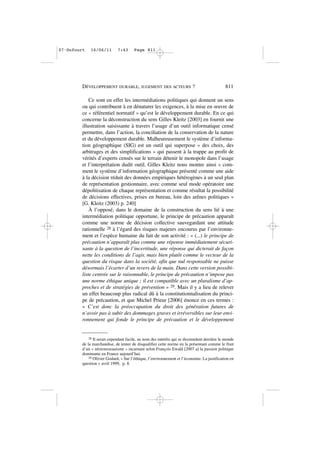 Ce sont en effet les intermédiations politiques qui donnent un sens
ou qui contribuent à en dénaturer les exigences, à la mise en œuvre de
ce « référentiel normatif » qu’est le développement durable. En ce qui
concerne la déconstruction du sens Gilles Kleitz [2003] en fournit une
illustration saisissante à travers l’usage d’un outil informatique censé
permettre, dans l’action, la conciliation de la conservation de la nature
et du développement durable. Malheureusement le système d’informa-
tion géographique (SIG) est un outil qui superpose « des choix, des
arbitrages et des simplifications » qui passent à la trappe au profit de
vérités d’experts censés sur le terrain détenir le monopole dans l’usage
et l’interprétation dudit outil. Gilles Kleitz nous montre ainsi « com-
ment le système d’information géographique présenté comme une aide
à la décision réduit des données empiriques hétérogènes à un seul plan
de représentation gestionnaire, avec comme seul mode opératoire une
dépolitisation de chaque représentation et comme résultat la possibilité
de décisions effectives, prises en bureau, loin des arênes politiques »
[G. Kleitz (2003) p. 240]
À l’opposé, dans le domaine de la construction du sens lié à une
intermédiation politique opportune, le principe de précaution apparaît
comme une norme de décision collective sauvegardant une attitude
rationnelle 28 à l’égard des risques majeurs encourus par l’environne-
ment et l’espèce humaine du fait de son activité : « (...) le principe de
précaution n’apparaît plus comme une réponse immédiatement sécuri-
sante à la question de l’incertitude, une réponse qui dicterait de façon
nette les conditions de l’agir, mais bien plutôt comme le vecteur de la
question du risque dans la société, afin que nul responsable ne puisse
désormais l’écarter d’un revers de la main. Dans cette version possibi-
liste centrée sur le raisonnable, le principe de précaution n’impose pas
une norme éthique unique ; il est compatible avec un pluralisme d’ap-
proches et de stratégies de prévention » 29. Mais il y a lieu de relever
un effet beaucoup plus radical dû à la constitutionnalisation du princi-
pe de précaution, et que Michel Prieur [2006] énonce en ces termes :
« C’est donc la préoccupation du droit des génération futures de
n’avoir pas à subir des dommages graves et irréversibles sur leur envi-
ronnement qui fonde le principe de précaution et le développement
DÉVELOPPEMENT DURABLE, JUGEMENT DES ACTEURS ? 811
28 Il serait cependant facile, au nom des intérêts qui se dissimulent derrière le monde
de la marchandise, de tenter de disqualifier cette norme en la présentant comme le fruit
d’un « néorousseauisme » incarnant selon François Ewald [2007 a] la passion politique
dominante en France aujourd’hui.
29 Olivier Godard, « Sur l’éthique, l’environnement et l’économie. La justification en
question » avril 1999, p. 8.
07•Dufourt 16/06/11 7:43 Page 811
 